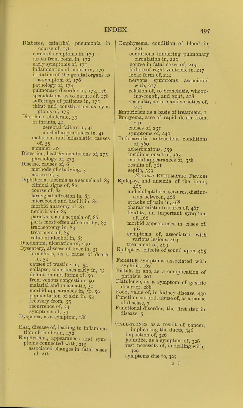 Diabetes, catarrhal pneumonia in course of, 176 cerebral symptoms in, 179 death from coma in, 172 early symptoms of, 171 inflammation of mouth in, 176 irritation of the genital organs as a symptom of, 176 pathology of, 174 pulmonary disorder in, 173, 176 speculations as to nature of, 178 sufferings of patients in, 175 thirst and constipation as sym- ptoms of, 175 Diarrhoea, choleraic, 39 in infants, 41 cerebral failure in, 41 morbid appearances in, 41 malarious and miasmatic causes of, 55 summer, 40 Digestion, healthy conditions of, 275 physiology of, 273 Disease, causes of, 6 methods of studying, 3 nature of, 5 Diphtheria, ansemia as a sequela of, 85 clinical signs of, 82 course of, 84 larnygeal affection in, 83 micrococci and bacilli in, 82 morbid anatomy of, 81 nephritis in, 85 paralysis, as a sequela of, 86 parts most often affected by, 80 tracheotomy in, 83 treatment of, 85 value of alcohol in, 85 Duodenum, ulceration of, 290 Dysentery, abscess of liver in, 51 bronchitis, as a cause of death in, 54 causes of wasting in, 54 collapse, sometimes early in, 53 definition and forms of, 50 from venous congestion, 50 malarial and miasmatic, 51 morbid appearances in, 50, 52 pigmentation of skin in, 53 recovery from, 55 recurrence of, 53 symptoms of, 53 Dyspnoea, as a symptom, 186 Ear, disease of, leading to inflamma- tion of the brain, 472 Emphysema, appearances and sym- ptoms connected with, 215 associated changes in fatal cases of 216 Emphysema, condition of blood in, 221 conditions hindering pulmonary circulation in, 220 course in fatal cases of, 219 failure of right ventricle in, 217 lobar form of, 214 nervous symptoms associated with, 217 relation of, to bronchitis, whoop- ing-cough, and gout, 218 vesicular, nature and varieties of, 214 Empiricism as a basis of treatment, i Empyema, case of rapid death from, 241 causes of, 237 symptoms of, 240 Endocarditis, antecedent conditions of, 360 atheromatous, 359 insidious onset of, 363 morbid appearances of, 358 results of, 361 septic, 359 (See also Eheumatic Feveb) Epilepsy, and ansemia of the brain, 465 and epileptiform seizures, distinc- tion between, 466 attacks of pain in, 468 characteristic features of, 467 lividity, an important symptom of, 466 morbid appearances in cases of, 463 symptoms of, associated with various lesions, 464 treatment of, 469 Epileptics, effects of sound upon, 465 Febrile symptoms associated with syphilis, 162 Fistula in ano, as a complication of phthisis, 201 Flatulence, as a symptom of gastric disorder, 288 Food, value of, in kidney disease, 430 Function, natural, abuse of, as a cause of disease, 7 Functional disorder, the first step in disease, 5 Gall-stones, as a result of cancer, implicating the ducts, 346 ' impaction of, 326 jaundice, as a symptom of, 326 rest, necessity of, in dealing with 329 symptoms due to, 325 2 I