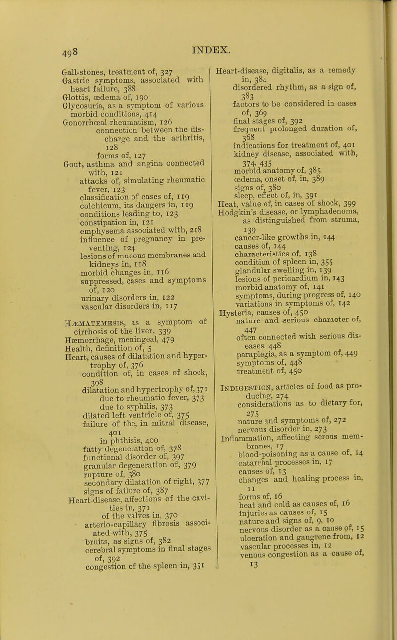 Gall-stones, treatment of, 327 Gastric symptoms, associated with heart failure, 388 Glottis, oedema of, 190 Glycosuria, as a symptom of various morbid conditions, 414 Gonorrhoeal rheumatism, 126 connection between the dis- charge and the arthritis, 128 forms of, 127 Gout, asthma and angina connected with, 121 attacks of, simulating rheumatic fever, 123 classification of cases of, 119 colchicum, its dangers in, 119 conditions leading to, 123 constipation in, 121 emphysema associated with, 218 influence of pregnancy in pre- venting, 124 lesions of mucous membranes and kidneys in, 118 morbid changes in, 116 suppressed, cases and symptoms of, 120 urinary disorders in, 122 vascular disorders in, 117 HJ3MATEMESIS, as a Symptom of cirrhosis of the liver, 339 Hsemorrhage, meningeal, 479 Health, definition of, 5 Heart, causes of dilatation and hyper- trophy of, 376 condition of, in cases of shock, 398 dilatation and hypertrophy of, 371 due to rheumatic fever, 373 due to syphilis, 373 dilated left ventricle of, 375 failure of the, in mitral disease, 401 in phthisis, 400 fatty degeneration of, 378 functional disorder of, 397 granular degeneration of, 379 rupture of, 380 secondary dilatation of right, 377 signs of failure of, 387 Heart-disease, affections of the cavi- ties in, 371 of the valves in, 370 arterio-capiUary fibrosis associ- ated with, 375 bruits, as signs of, 382 cerebral symptoms in final stages of, 392 congestion of the spleen m, 351 Heart-disease, digitalis, as a remedy in, 384 disordered rhythm, as a sign of, 383 factors to be considered in cases of, 369 final stages of, 392 frequent prolonged duration of, 368 indications for treatment of, 401 kidney disease, associated with, 374.435 ^ „ morbid anatomy of, 385 oedema, onset of, in, 389 signs of, 380 sleep, effect of, in, 391 Heat, value of, in cases of shock, 399 Hodgkin's disease, or lymphadenoma, as distinguished from struma, 139 . cancer-like growths in, 144 causes of, 144 characteristics of, 138 condition of spleen in, 355 glandular swelling in, 139 lesions of pericardium in, 143 morbid anatomy of, 141 symptoms, during progress of, 140 variations in symptoms of, 142 Hysteria, causes of, 450 nature and serious character of, 447 often connected with serious dis- eases, 448 paraplegia, as a symptom of, 449 symptoms of, 448 treatment of, 450 Indigestion, articles of food as pro- ducing, 274 considerations as to dietary for, 27 s nature and symptoms of, 272 nervous disorder in, 273 Inflammation, affecting serous mem- branes, 17 blood-poisoning as a cause of, 14 catarrhal processes in, 17 causes of, 13 changes and healing process in, II forms of, 16 heat and cold as causes of, 16 injuries as causes of, 15 nature and signs of, 9, 10 nervous disorder as a cause of, 15 ulceration and gangrene from, 12 vascular processes in, 12 venous congestion as a cause of, 13