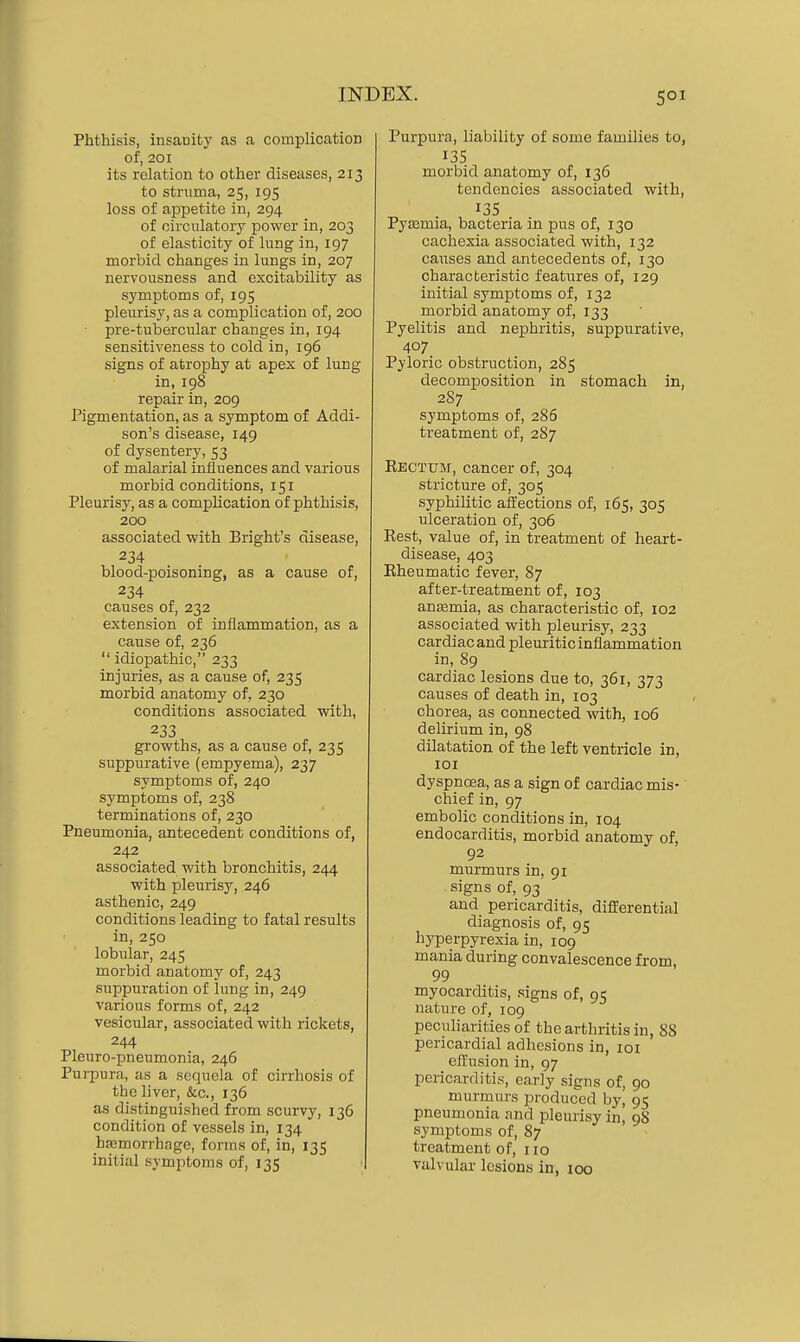 Phthisis, insauity as a complication of, 201 its relation to other diseases, 213 to struma, 25, 195 loss of appetite in, 294 of circulatory power in, 203 of elasticity of lung in, 197 morbid changes in lungs in, 207 nervousness and excitability as symptoms of, 195 pleurisy, as a complication of, 200 • pre-tubercular changes in, 194 sensitiveness to cold in, 196 signs of atrophy at apex of lung in, 198 repair in, 209 Pigmentation, as a symptom of Addi- son's disease, 149 of dysentery, 53 of malarial influences and various morbid conditions, 151 Pleurisy, as a complication of phthisis, 200 associated with Bright's disease, 234 blood-poisoning, as a cause of, 234 causes of, 232 extension of inflammation, as a cause of, 236  idiopathic, 233 injuries, as a cause of, 235 morbid anatomy of, 230 conditions associated with, 233 growths, as a cause of, 235 suppurative (empyema), 237 symptoms of, 240 symptoms of, 238 terminations of, 230 Pneumonia, antecedent conditions of, 242 associated with bronchitis, 244 with pleurisy, 246 asthenic, 249 conditions leading to fatal results in, 250 lobular, 245 morbid anatomy of, 243 suppuration of lung in, 249 various forms of, 242 vesicular, associated with rickets, 244 Pleuro-pneumonia, 246 Purpura, as a sequela of cirrhosis of the liver, &c., 136 as distinguished from scurvy, 136 condition of vessels in, 134 hemorrhage, forms of, in, 135 initial symptoms of, 135 Purpura, liability of some families to, 135 morbid anatomy of, 136 tendencies associated with, 13s Pyaemia, bacteria in pus of, 130 cachexia associated with, 132 causes and antecedents of, 130 characteristic features of, 129 initial symptoms of, 132 morbid anatomy of, 133 Pyelitis and nephritis, suppurative, 407 Pyloric obstruction, 285 decomposition in stomach in, 2S7 symptoms of, 286 treatment of, 287 Rectum, cancer of, 304 stricture of, 305 syphilitic aifections of, 165, 305 ulceration of, 306 Rest, value of, in treatment of heart- disease, 403 Rheumatic fever, 87 after-treatment of, 103 anjEmia, as characteristic of, 102 associated with pleurisy, 233 cardiac and pleuritic inflammation in, 89 cardiac lesions due to, 361, 373 causes of death in, 103 chorea, as connected with, 106 delirium in, 98 dilatation of the left ventricle in, lOI dyspnoea, as a sign of cardiac mis- chief in, 97 embolic conditions in, 104 endocarditis, morbid anatomy of, 92 murmurs in, 91 ■ signs of, 93 and pericarditis, difl[erential diagnosis of, 95 hyperpyrexia in, 109 mania during convalescence from, 99 myocarditis, signs of, 95 nature of, 109 pecuharities of the arthritis in, 88 pericardial adhesions in, loi effusion in, 97 pericarditis, early signs of, 90 murmurs produced by, 95 pneumonia and pleurisy in, 98 symptoms of, 87 treatment of, 110 valvular lesions in, 100