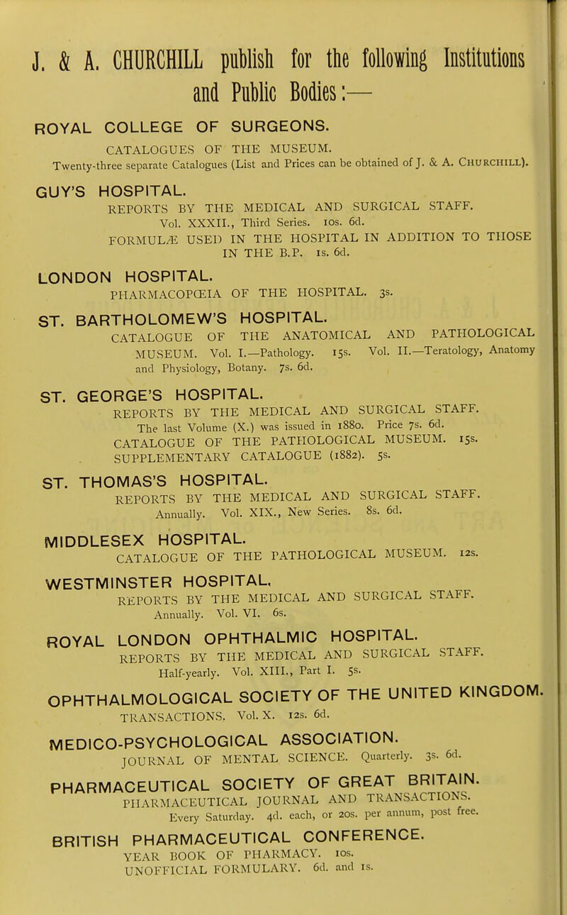 J. & A. CHURCHILL puMsh for the following Institutions and Public Bodies:— ROYAL COLLEGE OF SURGEONS. CATALOGUES OF THE MUSEUM. Twenty-three separate Catalogues (List and Prices can be obtained of J. & A. Churchill). GUY'S HOSPITAL. REPORTS BY THE MEDICAL AND SURGICAL STAFF. Vol. XXXII., Third Series. los. 6d. FORMULA USED IN THE HOSPITAL IN ADDITION TO THOSE IN THE B.P. IS. 6d. LONDON HOSPITAL. PHARMACOPCEIA OF THE HOSPITAL. 3s. ST. BARTHOLOMEW'S HOSPITAL. CATALOGUE OF THE ANATOMICAL AND PATHOLOGICAL MUSEUM. Vol. I.—Pathology. 15s. Vol. II.—Teratolog)', Anatomy and Physiology, Botany. 7s. 6d. ST. GEORGE'S HOSPITAL. REPORTS BY THE MEDICAL AND SURGICAL STAFF. The last Volume (X.) was issued in 1880. Price 7s. 6d. CATALOGUE OF THE PATHOLOGICAL MUSEUM. 15s. SUPPLEMENTARY CATALOGUE (1882). Ss. ST. THOMAS'S HOSPITAL. REPORTS BY THE MEDICAL AND SURGICAL STAFF. Annually. Vol. XIX., New Series. 8s. 6d. MIDDLESEX HOSPITAL. CATALOGUE OF THE PATHOLOGICAL MUSEUM. 12s. WESTMINSTER HOSPITAL, REPORTS BY THE MEDICAL AND SURGICAL STAFF. Annually. Vol. VI. 6s. ROYAL LONDON OPHTHALMIC HOSPITAL. REPORTS BY THE MEDICAL AND SURGICAL STAFF. Half-yearly. Vol. XIII., Part I. Ss. OPHTHALMOLOGICAL SOCIETY OF THE UNITED KINGDOM. TRANSACTIONS. Vol. X. 12s. 6d. MEDICO-PSYCHOLOGICAL ASSOCIATION. JOURNAL OF MENTAL SCIENCE. Quarterly. 3s- 6d. PHARMACEUTICAL SOCIETY OF GREAT BRITAIN. PHARMACEUTICAL JOURNAL AND TRANSACTIONS. Every Saturday. 4'1- each, or 20s. per annum, post free. BRITISH PHARMACEUTICAL CONFERENCE. YEAR BOOK OF PHARMACY. 10s. UNOFFICIAL FORMULARY. 6d. and is.