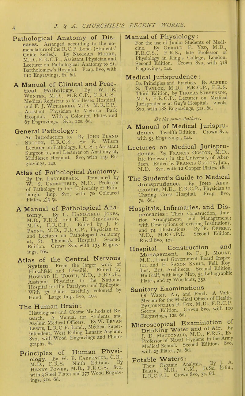 J. Sf A. CHURCHILLS RECENT WORKS. Pathological Anatomy of Dis- eases. Arranged according to the no- menclature of the R.C.P. Lond. (Students' Guide Series). By Norman Moore, M.D., F.R.C.P., Assistant Physician and Lecturer on Pathological Anatomy to St. Bartholomew's Hospital. Fcap. 8vo, with III Engravings, 8s. 6d. A Manual of Clinical and Prac- tical Pathology. By W. E. Wynter, M.D., M.R.C.P., F.R.C.S., Medical Registrar to Middlesex Hospital, and F. J. Wethered, M.D., M.R.C.P., Assistant Physician to Victoria Park Hospital. With 4 Coloured Plates and 67 Engravings. Bvo, 12s. 6d. General Pathology: An Introduction to. By John Bland , Sutton, F.R.C.S., Sir E. Wilson Lecturer on Pathology, R.C.S. ; Assistant Surgeon to, and Lecturer on Anatomy at, Middlesex Hospital. Bvo, with 149 En- gravings, 14s. Atlas of Pathological Anatomy. By Dr. Lancereaux. Translated by W. S. Greenfield, M.D., Professor of Pathology in the University of Edin- burgh. Imp. 8vo, with 7° Coloured Plates, 5s. A Manual of Pathological Ana- tomy. By C. Handfield Jones, M B , F.R.S., and E. H. Sieveking, M.D., F.R.C.P. Edited by J. F. Payne, M.D., F.R.C.P., Physician to, and Lecturer on Pathological Anatomy at, St. Thomas's Hospital. Second Edition. Crown 8vo, with 195 Engrav- ings, 16s. Atlas of the Central Nervous System. From the larger work of Hirschfeld and Leveille. Edited by Howard H. Tooth, M.D., F.R.C.P., Assistant Physician to the National Hospital for the Paralysed and Epileptic. With 37 Plates carefully coloured by Hand. Large Imp. 8vo, 40s. The Human Brain: Histological and Coarse Methods of Re- search. A Manual for Students and Asylum Medical Officers. By W. Bevan Lewis, L.R.C.P. Lond., Medical Super- intendent, West Riding Lunatic Asylum. 8vo, with Wood Engravings and Photo- graphs, 8s. Principles of Human Physi- ology. By W. B. Carpenter, C.B., M.D., F.R.S. Ninth Edition. By Henry Power, M.B., F.R.C.S. 8vo, with 3 Steel Plates and 377 Wood Engrav- ings, 3IS. 6d. Manual of Physiology: For the use of Junior Students of Medi- cine. By Gerald F. Yeo, M.D., F.R.C.S., F.R.S., late Professor orf Physiology in King's College, London. Second Edition. Crown Bvo, with 318 Engravings, 14s. Medical Jurisprudence: Its Principles and Practice. By Alfred S. Taylor, M.D., F.R.C.P., F.R.S. Third Edition, by Thomas Stevenson, M.D., F.R.C.P., Lecturer on Medical Jurisprudence at Guy's Hospital. 2 vols. Bvo, with 188 Engravings, 31s. 6d. By the same Authors. A Manual of Medical Jurispru- dence. Twelfth Edition. Crown Bvo, with 55 Engravings, 14s. Lectures on Medical Jurispru- dence. 3y Francis Ogston, M.D., late Professor in the University of Aber- deen. Edited by Francis Ogston, Jun., M.D. Bvo, with 12 Copper Plates, i8s. The Student's Guide to Medical Jurisprudence. By John Aber- CROMBiE, M.D., F.R.C.P., Physician to Charing Cross Hospital. Fcap. Bvo, 7s. 6d. Hospitals, Infirmaries, and Dis- pensaries : Their Construction, Inte- rior Arrangement, and Management; with Descriptions of existing Institutions, and 74 Illustrations. By F. Oppert, M.D., M.R.C.P.L. Second Edition. Royal Bvo, 12s. Hospital Construction and Management. By F. J. Mouat, M D Local Government Board Inspec- tor, and H. Saxon Snell, Fell. ;Roy. Inst Brit. Architects. Second Edition. Half calf, with large Map, 54 Lithographic Plates, and 27 Woodcuts, 35s. Sanitary Examinations Of Water, Air, and Food. A Vade- Mecum for the Medical Ofticer of Health. By CORNELIUS B. Fox, M.D., F.K.C.P. Second Edition. Crown Bvo, with no Engravings, 12s. 6d. Microscopical Examination of Drinking Water and of Air. By T D. Macdonald, M.D., i'.K.S., Professor of Naval Hygiene in the Army Medical School. Second Edition. Svo, with 25 Plates, 7s- 6d. Potable Waters: t A L.R.C.P.L. Crown Bvo, 3s. od.