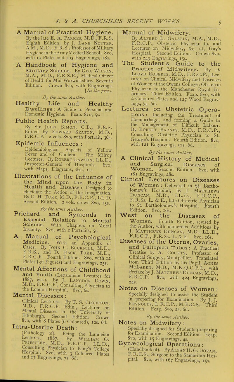 A Manual of Practical Hygiene. By the late E. A. Parkes, M.D.,F.R.S. Eighth Edition, by J. Lane Notter, A.M., M.D., F.R.S., Professor of Military Hygiene in the Army Medical School. 8vo, with 10 Plates and 103 Engravings, i8s. A Handbook of Hygiene and Sanitary Science. By Geo. Wilson, M.A., M.D., F.R.S.E., Medical Officer of Health for Mid-Warwickshire. Seventh Edition. Crown 8vo, with Engravings. \rn the press. By the same Atithor. Healthy Life and Healthy Dwellings : A Guide to Personal and Domestic Hygiene. Fcap. 8vo, 5s. Public Health Reports. By Sir John Simon, C.B., F.R.S. Edited by Edward Seaton, M.D., F.R.C.P. 2 vols. 8vo, with Portrait, 36s. Epidemic Influences : Epidemiological Aspects of Yellow Fever and of Cholera. The Milroy Lectures. By Robert Lawson, LL.D., Inspector-General of Hospitals. 8vo, with Maps, Diagrams, &c., 6s. Illustrations of the Influence of the Mind upon the Body in Health and Disease : Designed to elucidate the Action of the Imagination. By D. H. Tuke, M.D., F.R.C.P., LL.D. Second Edition. 2 vols, crown Svo, 15s. By the same Author. Prichard and Symonds in Especial Relation to Mental Science. With Chapters on Moral Insanity. 8vo, with 2 Portraits, 5s. A Manual of Psychological Medicine. With an Appendix of Cases. By John C. Bucknill, M.D., F.R.S., and D. Hack Tuke, M.D., F.R.C.P. Fourth Edition. 8vo, with 12 Plates (30 Figures) and Engravings, 25s. Mental Affections of Childhood and Youth (Lettsomian Lectures for 1887, &c.). By J. Langdon Down, M.D., F.R.C.P., Consulting Physician to the London Hospital. 8vo, 6s. Mental Diseases: Clinical Lectures. By T. S. Clouston, M.D., F.R.C.P. Edin., Lecturer on Mental Diseases in the University of Edmburgh. Second Edition. Crown 8vo, with 8 Plates (6 Coloured), 12s. 6d. Intra-Uterine Death: (Pathology of). Being the Lumleian Lectures, 1887. By William O. Priestley, M.D., F.R.C.P., LL.D., Consulting Physician to King's College Plospital. Svo, with 3 Coloured Plates and 17 Engravings, 7s 6d. Manual of Midwifery. By Alfred L. Galabin, M.A., M.D., F.R.C.P., Obstetric Physician to, and Lecturer on Midwifery, &c. at, Guy's Hospital. Second Edition. Crown Svo, with 249 Engravings, 15s. The Student's Guide to the Practice of Midwifery. By D. Lloyd Roberts, M.D., F.R.C.P., Lec- turer on Clinical Midwifery and Diseases of Women at the Owens College; Obstetric Physician to the Manchester Royal In- firmary. Third Edition. Fcap. Svo, with 2 Coloured Plates and 127 Wood Engrav- ings, 7s. 6d. Lectures on Obstetric Opera- tions : Including the Treatment of Haemorrhage, and forming a Guide to the Management of Difficult Labou-r. By Robert Barnes, M.D., F.R.C.P., Consulting Obstetric Physician to St. George's Hospital. Fourth Edition. Svo, with 121 Engravings, 12s. 6d. By the same Atithor. A Clinical History of Medical and Surgical Diseases of Women. Second Edition. Svo, with 181 Engravings, 28s. Clinical Lectures on Diseases of Women : Delivered in St. Bartho- lomew's Hospital, by J. Matthews Duncan, M.D., LL.D., F.R.C.P., F.R.Ss. L. & E., late Obstetric Physician to St. Bartholomew's Hospital. Fourth Edition. Svo, i6s. West on the Diseases of Women. Fourth Edition, revised by the Author, with numerous Additions by J. Matthews Duncan, M.D., LL.D,, F.R.C.P., F.R.Ss. L. & E. Svo, i6s. Diseases of the Uterus, Ovaries, and Fallopian Tubes : A Practical Treatise by A. Courty, Professor of Clinical Surgery, Montpellier. Translated from Third Edition by his Pupil, Agnes McLaren, M.D., M.K.Q.C.P.I., with Preface by J. Matthews Duncan, M. D. , F.R.C.P. Svo, with 424 Engravings, 24s. Notes on Diseases of Women : Specially designed to assist the Student in preparing for Examination. By J. T Reynolds, L.R.C.P., M.R.C.S. Third Edition. Fcap. Svo, 2s. 6d. By the same A itthor. Notes on Midwifery : Specially designed for Students preparing for Examination. Second Edition. Fcap. Svo, with I 5 Engravings, 4s. Gynaecological Operations: (Handbook of). ByAi.BAN H. G. Doran, F.R.C.S., Surgeon to the Samaritan Hos- pital. Svo, with 167 Engravings, 15s.