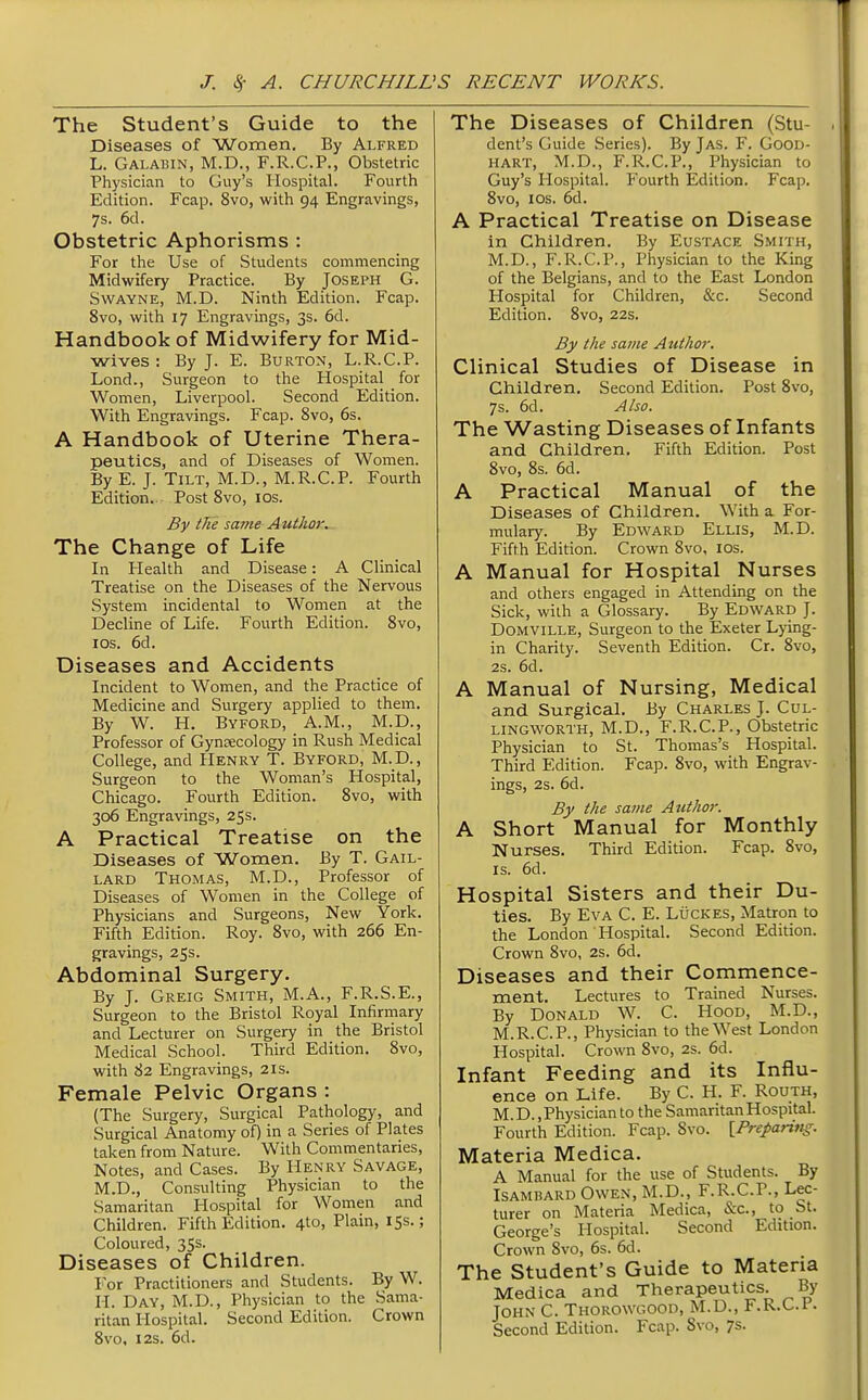 The Student's Guide to the Diseases of Women. By Alfred L. Galabin, M.D., F.R.C.P., Obstetric Physician to Guy's Hospital. Fourth Edition. Fcap, 8vo, with 94 Engravings, 7s. 6cl. Obstetric Aphorisms : For the Use of Students commencing Midwifery Practice. By Joseph G. SwAYNE, M.D. Ninth Edition. Fcap. 8vo, with 17 Engravings, 3s. 6d. Handbook of Midwifery for Mid- wives : By J. E. Burton, L.R.C.P. Lond., Surgeon to the Hospital for Women, Liverpool. Second Edition. With Engravings. Fcap. 8vo, 6s. A Handbook of Uterine Thera- peutics, and of Diseases of Women. By E. J. Tilt, M.D., M.R.C.P. Fourth Edition.. Post 8vo, los. By the same Author, The Change of Life In Health and Disease: A Clinical Treatise on the Diseases of the Nervous System incidental to Women at the Decline of Life. Fourth Edition. 8vo, ICS. 6d. Diseases and Accidents Incident to Women, and the Practice of Medicine and Surgery applied to them. By W. H. Byford, A.M., M.D., Professor of Gynsecology in Rush Medical College, and Henry T. Byford, M.D., Surgeon to the Woman's Hospital, Chicago. Fourth Edition. 8vo, with 306 Engravings, 25s. A Practical Treatise on the Diseases of Women. By T. Gail- lard Thomas, M.D., Professor of Diseases of Women in the College of Physicians and Surgeons, New York. Fifth Edition. Roy. 8vo, with 266 En- gravings, 25s. Abdominal Surgery. By J. Greig Smith, M.A., F.R.S.E., Surgeon to the Bristol Royal Infirmary and Lecturer on Surgery in the Bristol Medical School. Third Edition. 8vo, with 82 Engravings, 21s. Female Pelvic Organs : (The Surgery, Surgical Pathology, and Surgical Anatomy of) in a Series of Plates taken from Nature. With Commentaries, Notes, and Cases. By Henry Savage, M.D., Consulting Physician to the Samaritan Hospital for Women and Children. Fifth Edition. 4to, Plain, 15s.; Coloured, 35s. Diseases of Children. For Practitioners and Students. By W. H. Day, M.D., Physician to the Sama- ritan Hospital. Second Edition. Crown 8vo, I2S. 6d. The Diseases of Children (Stu- dent's Guide Series). By Jas. F. Good- hart, M.D., F.R.C.P., Physician to Guy's Hospital. Fourth Edition. Fcap. 8vo, ICS. 6d. A Practical Treatise on Disease in Children. By Eustace Smith, M.D., F.R.C.P., Physician to the King of the Belgians, and to the East London Hospital for Children, &c. Second Edition. 8vo, 22s. By the same Author. Clinical Studies of Disease in Children. Second Edition. Post 8vo, 7s. 6d. Also. The Wasting Diseases of Infants and Children. Fifth Edition. Post Bvo, 8s. 6d. A Practical Manual of the Diseases of Children. With a For- mulary. By Edward Ellis, M.D. Fifth Edition. Crown 8vo, los. A Manual for Hospital Nurses and others engaged in Attending on the Sick, with a Glossary. By Edward J. Domville, Surgeon to the Exeter Lying- in Charity. Seventh Edition. Cr. 8vo, 2s. 6d. A Manual of Nursing, Medical and Surgical. By Charles J. Cul- lingworth, M.D., F.R.C.P., Obstetric Physician to St. Thomas's Hospital. Third Edition. Fcap. 8vo, with Engrav- ings, 2s. 6d. By the same Author. A Short Manual for Monthly Nurses. Third Edition. Fcap. 8vo, IS. 6d. Hospital Sisters and their Du- ties. By Eva C. E. Luckes, Matron to the London Hospital. Second Edition. Crown 8vo, 2s. 6d. Diseases and their Commence- ment. Lectures to Trained Nurses. By Donald W. C. Hood, M.D., M.R.C.P., Physician to the West London Hospital. Crown 8vo, 2s. 6d. Infant Feeding and its Influ- ence on Life. By C. H. F. Routh, M. D., Physician to the Samaritan Hospital. Fourth Edition. Fcap. 8vo. [Preparing. Materia Medica. A Manual for the use of Students. By Isambard Owen, M.D., F.R.C.P., Lec- turer on Materia Medica, &c., to St. George's Hospital. Second Edition. Crown 8vo, 6s. 6d. The Student's Guide to Materia Medica and Therapeutics. By John C. Thorowgood, M.D., F.R.C.P. Second Edition. Fcap. Svo, 7s.