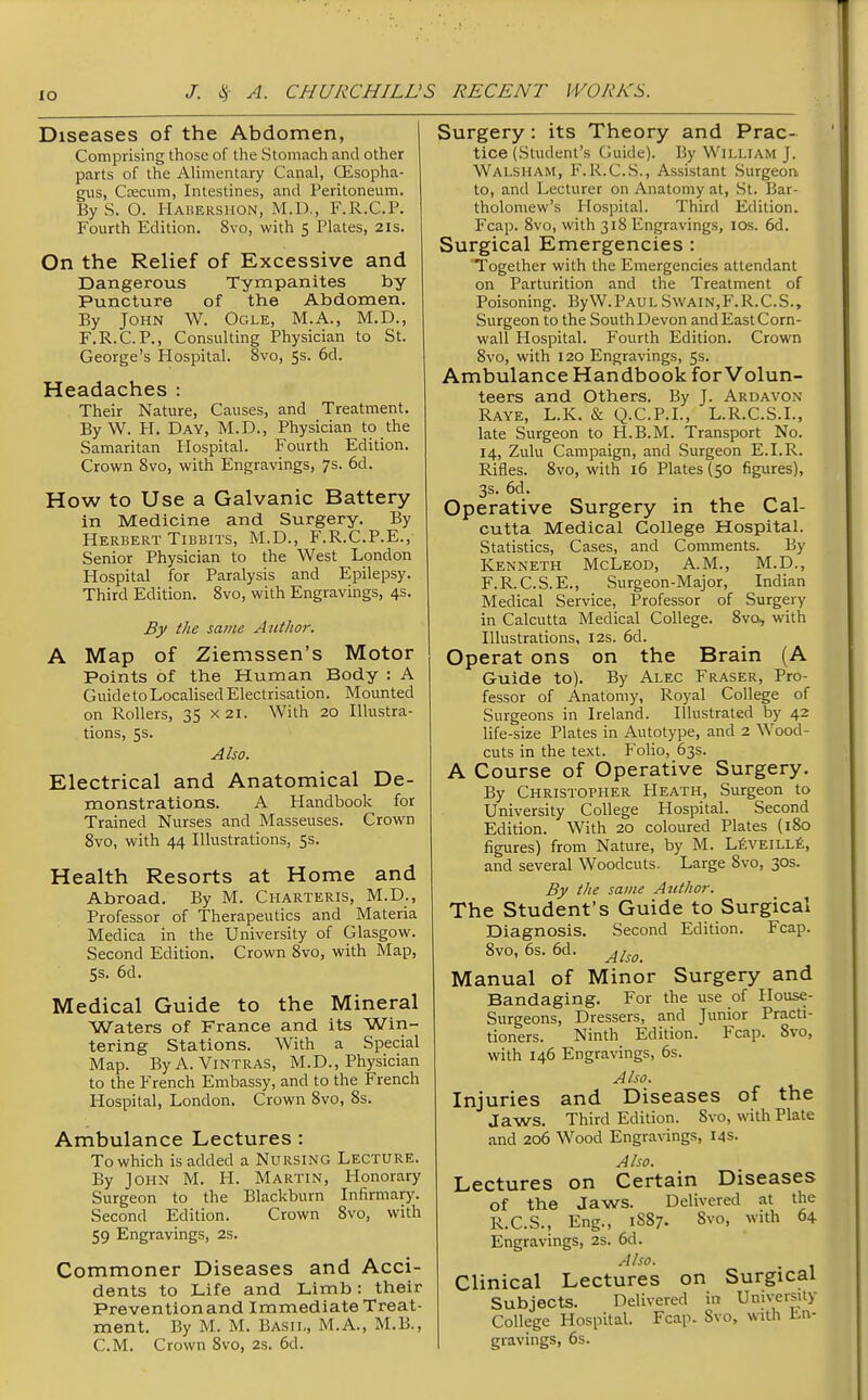 Diseases of the Abdomen, Comprising those of the Stomach and other parts of the Alimentary Canal, OLsopha- gus, Ca:cum, Intestines, and Peritoneum. By S. O. Habershon, M.D., F.R.C.P. Fourth Edition. 8vo, with 5 Plates, 21s. On the Relief of Excessive and Dangerous Tympanites by- Puncture of the Abdomen. By John W. Ogle, M.A., M.D., F.R.C.P., Consulting Physician to St. George's Hospital. 8vo, 5s. 6d. Headaches : Their Nature, Causes, and Treatment. By W. H. Day, M.D., Physician to the Samaritan Hospital. Fourth Edition. Crown 8vo, with Engravings, 7s. 6d. How to Use a Galvanic Battery in Medicine and Surgery. By Herbert Tibbits, M.D., F.R.C.P.E., Senior Physician to the West London Hospital for Paralysis and Epilepsy. Third Edition. Svo, with Engravings, 4s. By the same Author. A Map of Ziemssen's Motor Points of the Human Body : A Guid e to Localised Electrisation. Mounted on Rollers, 35 x2i. With 20 Illustra- tions, 5s. Also. Electrical and Anatomical De- monstrations. A Handbook for Trained Nurses and Masseuses. Crown Svo, with 44 Illustrations, 5s. Health Resorts at Home and Abroad. By M. Charteris, M.D., Professor of Therapeutics and Materia Medica in the University of Glasgow. Second Edition. Crown Svo, with Map, 5s. 6d. Medical Guide to the Mineral Waters of France and its Win- tering Stations. With a Special Map. ByA. Vintras, M.D., Physician to the French Embassy, and to the French Hospital, London, Crown Svo, Ss. Ambulance Lectures : To which is added a Nursing Lecture. By John M. H. Martin, Honorary Surgeon to the Blackburn Infirmary. Second Edition. Crown Svo, with 59 Engravings, 2s. Commoner Diseases and Acci- dents to Life and Limb: their Preventionand Immediate Treat- ment. By M. M. Basil, M.A., M.B., CM. Crown Svo, 2s. 6d. Surgery: its Theory and Prac- tice (Student's Guide). By William J. Walsham, F.R.C.S., Assistant Surgeon to, and Lecturer on Anatomy at, .St. Bar- tholomew's Hospital. Third Edition. Fcap. Svo, with 318 Engravings, los. 6d. Surgical Emergencies : Together with the Emergencies attendant on Parturition and the Treatment of Poisoning. ByW.PAULSwain,F.R.C.S., Surgeon to the South Devon and East Corn- wall Hospital. Fourth Edition. Crown Svo, with 120 Engravings, 5s. Ambulance Handbook for Volun- teers and Others. By J. Ardavon Raye, L.K. & Q.C.P.I., L.R.C.S.I., late Surgeon to H.B.M. Transport No. 14, Zulu Campaign, and Surgeon E.I.R. Rifles. Svo, with 16 Plates (50 figures), 3s. 6d. Operative Surgery in the Cal- cutta Medical College Hospital. Statistics, Cases, and Comments. By Kenneth McLeod, A.M., M.D., F.R.C.S.E., Surgeon-Major, Indian Medical Service, Professor of Surgery in Calcutta Medical College. Svo, ^s'ith Illustrations, 12s. 6d. Operat ons on the Brain (A Guide to). By Alec Fraser, Pro- fessor of Anatomy, Royal College of Surgeons in Ireland. Illustrated by 42 life-size Plates in Autotype, and 2 Wood- cuts in the text. Folio, 63s. A Course of Operative Surgery. By Christopher Heath, Surgeon to University College Hospital. Second Edition. With 20 coloured Plates (iSo figures) from Nature, by M. LfivEiLLfe, and several Woodcuts. Large Svo, 30s. By the same Author. The Student's Guide to Surgical Diagnosis. Second Edition. Fcap. Svo, 6s. 6d. Manual of Minor Surgery and Bandaging. For the use of Ilouse- Surgeons, Dressers, and Junior Practi- tioners. Ninth Edition. Fcap. Svo, with 146 Engravings, 6s. Also. Injuries and Diseases of the Jaws. Third Edition. Svo, with Plate and 206 Wood Engravings, 14s. Also. Lectures on Certain Diseases of the Jaws. Delivered at the R.C.S., Eng., 1S87. Svo, with 64 Engravings, 2s. 6d. .41 so. Clinical Lectures on Surgical Subjects. Delivered in Umversily College Hospital. Fcap. Svo, with En- gravings, 6s.