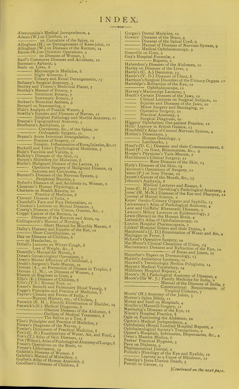 I N D EX. -Abercrombie's Medical Jurisprudence, 4 Adams (W.) on Clubfoot, 11 on Curvature of the Spine, 11 Allingham (H.) on Derangements of Knee-joint, 11 Allingham ( W.) on Diseases of the Rectum, 14 Barnes (R.) on Obstetric Operations, 5 on Diseases of Women, 5 Basil's Commoner Diseases and Accidents, 10 Bateman's Aphasia, 9 Beale on Liver, 8 Microscope in Medicine, 8 Slight Ailments, 8 Urmary and Renal Derangements, 13 Bellamy's Surgical Anatomy, 3 Bentley and Trimen's Medicinal Plants, 7 Bentley's Manual of Botany, 7 1 Structural Botany, 7 Systematic Botany, 7 Berkart's Bronchial Asthma, 9 Bernard on Stammering, 9 Blair's Analysis of Potable Waters, 4 Bowlby's Injuries and Diseases of Nerves, 11 Surgical Pathology and Morbid Anatomy, 11 Braune's Topographical Anatomy, 3 Brodhurst's Anchylosis, 11 Curvatures, &c., of the Spine, 11 Orthopaedic Surgery, 11 Bryant's Acute Intestinal Strangulation, 9 Practice of Surgery, 11 Tension. Inflammation ofBone,Injuries,&c.ii Bucknill and Tuke's Psychological Medicine, 5 Buist's Vaccinia and Variola, 9 Bulkley's Diseases of the Skin, 13 Burton's Midwifery for Midwives, 6 Butlin's Malignant Disease of the Larynx, 13 Operative Surgery of Malignant Disease, 13 Sarcoma and Carcinoma, 13 Buzzard's Diseases of the Nervous System, 9 Peripheral Neuritis, 9 Byfords Diseases of, and Accidents to. Women, 6 Carpenter's Human Physiology, 4 Charteris on Health Resorts, 10 • Practice of Medicine, 8 Chevers' Diseases of India, 7 Churchill's Face and Foot Deformities, 11 Clouston's Lectures on Mental Diseases, 5 Courty's Diseases of the Uterus, Ovaries, &c., s Cripps' Cancer of the Rectum, 14 Diseases of the Rectum and Anus, 14 Cullingworth's Manual of Nursing, 6 ——-— Short Manual for Monthly Nurses, 6 Dalby s Diseases and Injuries of the Ear, 12 Short Contributions, 12 Day on Diseases of Children, 6 on Headaches, 10 Dobell's Lectures on Winter Cough, 8 Loss of Weight, &c., 8 Domville's Manual for Nurses, 6 Doran's Gyntecological Operations, 5 Down's Mental Affections of Childhood 5 Druitt's Surgeon's Vade-Mecum, n Duncan ( A.), on Prevention of Disease in Tropics, 7 Duncan (J. M.), on Diseases of Women, s ^ tbstem on Regimen in Gout, 9 Ellis's (E.) Diseases of Children, 6 Ellis's (T.S.) Human Foot, n Ewart's Bronchi and Pulmonary Blood Vessels R Fagge s Principles and Practice of Medicine, f t ayrer s Climate and Fevers of India 7 r?#'i''l ^'<^-' °f Cholera, 7  ■ ■ BI: Bladder, 14 Fenwick (E H ) Electric Illumination of Fenwick s (S.) Medical Diagnosis 8 ———-Obscure Diseases of the Abdomen, 8 ZZ~Z Medical Treatment, 8 ———-;—— J he Saliva as a lest, 8 F int s Principles and Practice of Medicine 7 * lower s Diagrams of the Nerves 3 iT'^^'^ Practical Medicine, 8 |oV:|T:Allfs^o~°l5fslysrT G reyer s Litholopaxy, 14 Galabin s Diseases of Women. 6 Galabin s Manual of Midwifery, 5 Tn-n ll°f Anator^y, 3 Goodhart s Diseases of Children, 6 Gorgas's Dental Medicine, 12 Gowers' Diseases of the Brain, 9 Diseases of the Spinal Cord, 9 Manual of Diseases of Nervous System, 9 Medical Ophthalmoscopy, 9 Granville on Gout, 9 Guy's Hospital Formula;, 2 Reports, 2 Habershon's Diseases of the Abdomen, 10 Harley on Diseases of the Liver, 9 Harris's (C. A.) Dentistry, 13 Harri.s's (V. D.) Diseases of Chest, 8 Harrison's Surgical Disorders of the Urinary Organs Hartridge's Refraction of the Eye, 12 Ophthalmoscope, 12 Harvey's Manuscript Lectures, 3 Heath's Certain Diseases of the Jaws, 10 Clinical Lectures on Surgical Subjects, 10 Injuries and Diseases of the Jaws, 10 Minor Surgery and Bandaging, 10 Operative Surgery, lo Practical Anatomy, 3 —; Surgical Diagnosis, 10 Higgens' Ophthalmic Out-patient Practice, 12 Hillis' Leprosy in British Guiana, 13 Hirschfeld's Atlas of Central Nervous System 4 Holden's Dissections, 3 ' Human Osteology, 3 Landmarks, 3 Hood's (D. C.) Diseases and their Commencement, 6 Hood (P.) on Gout, Rheumatism, &c., 9 Hooper's Physician's Vade-Mecum, 7 Hutchinson's Clinical Surgery, 11 . , ^.— Rare Diseases of the Skin, 13 Hyde s Diseases of the Skin, 13 Jacobson's Operations of Surgery, 11 fames (P.) on Sore Throat, 12 Jessett's Cancer of the Mouth, &c., 13 Johnson's Asphyxia, 8 Medical Lectures and Essays, 8 Jones (a H.) and Sieveking's Pathological Anatomy, 4 Jones (H McN.) Diseases of the Ear and Pharynxf il Journal of Mental Science, 2 Keyes' Genito-Urinary Organs and Syphilis, 10 Lancereaux s Atlas of Pathological Anatomy, 4 Lane and Griffiths' Rheumatic Diseases q Lawson's Milroy Lectures on Epidemiology c Lewis (Bevan) on the Human Brain, 4 Liebreich's Atlas of Ophthalmoscopy, 12 • London Hospital Pharmacopoeia, 2 Liickes' Hospital Sisters and their Duties, 6 Macdonald s (J. D.) Examination of Water and Air, 4 Maclagan on Fever, 8 ' ^ McLeod's Operative Surgery, 10 MacMunn's Clinical Chemistry of Urine n Macnamara's Diseases and Refraction of'the Eye, 12 ~~ T ;~ °^ Bones and Joints, 11' Mapother s Papers on Dermatology', Martin s Ambulance Lectures, 10 Maxwell's Terminologia Medica Polyglotta, 1,1 Mayne's Medical Vocabulary, 14 ' ^ Middlesex Hospital Reports, 2 Moore;s (N.) Pathological Anatomy of Diseases a Moore's (Sir W. J.) Family Medicine for India, 7^ ~ Manual of the Diseases of India 7 Constitutional Requirements of Iropical Climates, 7 Morris (H.) Anatomy of the Joints. 7 Morton's Spina Bifida, 11 Mouat and Snell on Hospitals 4 Moullin's(Mansell) Surgery, n Nettleship's Di.seases of the Eye, 12 Nixon's Hospital Practice, 8 Ogle ori Puncturing the Abdomen, 10 Ogston s Medical Jurisprudence, 4 Ophtha mic (Royal London) Hospital Reports, 2 Ophthalmological Society's Transactions, 2 Uppert s Hospitals, Infirmaries, Dispensaries, &c a Owen's Materia Medica, 6 ' ' * Parkes' Practical Hygiene, 5 Pavy on Diabetes, 9 Pharmaceutical Journal, 2 Pollock's Histology of the Eye and Eyelids, 12 —T— Leprosy as a Cause of Blindness, 12 Priestley's Intra-Uterine Death, 5 Purcell on Cancer, 13 [Cmifinued on tke next page.