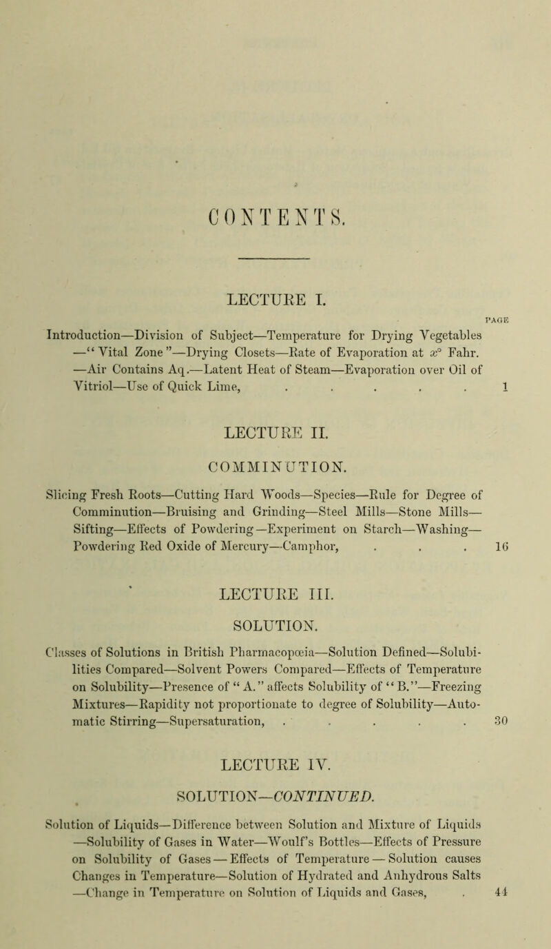 C 0 N T E N T S. LECTURE I. PAGE Introduction—Division of Subject—Temperature for Drying Vegetables —“Vital Zone”—Drying Closets—Eate of Evaporation at Fahr. —Air Contains Aq.—Latent Heat of Steam—Evaporation over Oil of Vitriol—Use of Quick Lime, ..... 1 LECTURE II. COMMINUTION. Slicing Fresh Roots—Cutting Hard Woods—Species—Rule for Degree of Comminution—Bruising and Grinding—Steel Mills—Stone Mills— Sifting—Effects of Powdering—Experiment on Starch—Washing— Powdering Red Oxide of Mercury—Camphor, . . .16 LECTURE III. SOLUTION. Classes of Solutions in British Pharmacopoeia—Solution Defined—Solubi- lities Compared—Solvent Powers Compared—Effects of Temperature on Solubility—Presence of “ A.” affects Solubility of “ B.”—Freezing Mixtures—Rapidity not proportionate to degree of Solubility—Auto- matic Stirring—Supersaturation, . . . . . .30 LECTURE IV. SOLUTION—COVTIVUEi). Solution of Li([uids—Difference between Solution and Mixture of Licpiids —Solubility of Gases in Water—Woulf’s Bottles—Effects of Pressure on Solubility of Gases — Effects of Temperature — Solution causes Changes in Temperature—Solution of Hydrated and Anhydrous Salts —Change in Temperature on Solution of Liquids and Gases, . 41