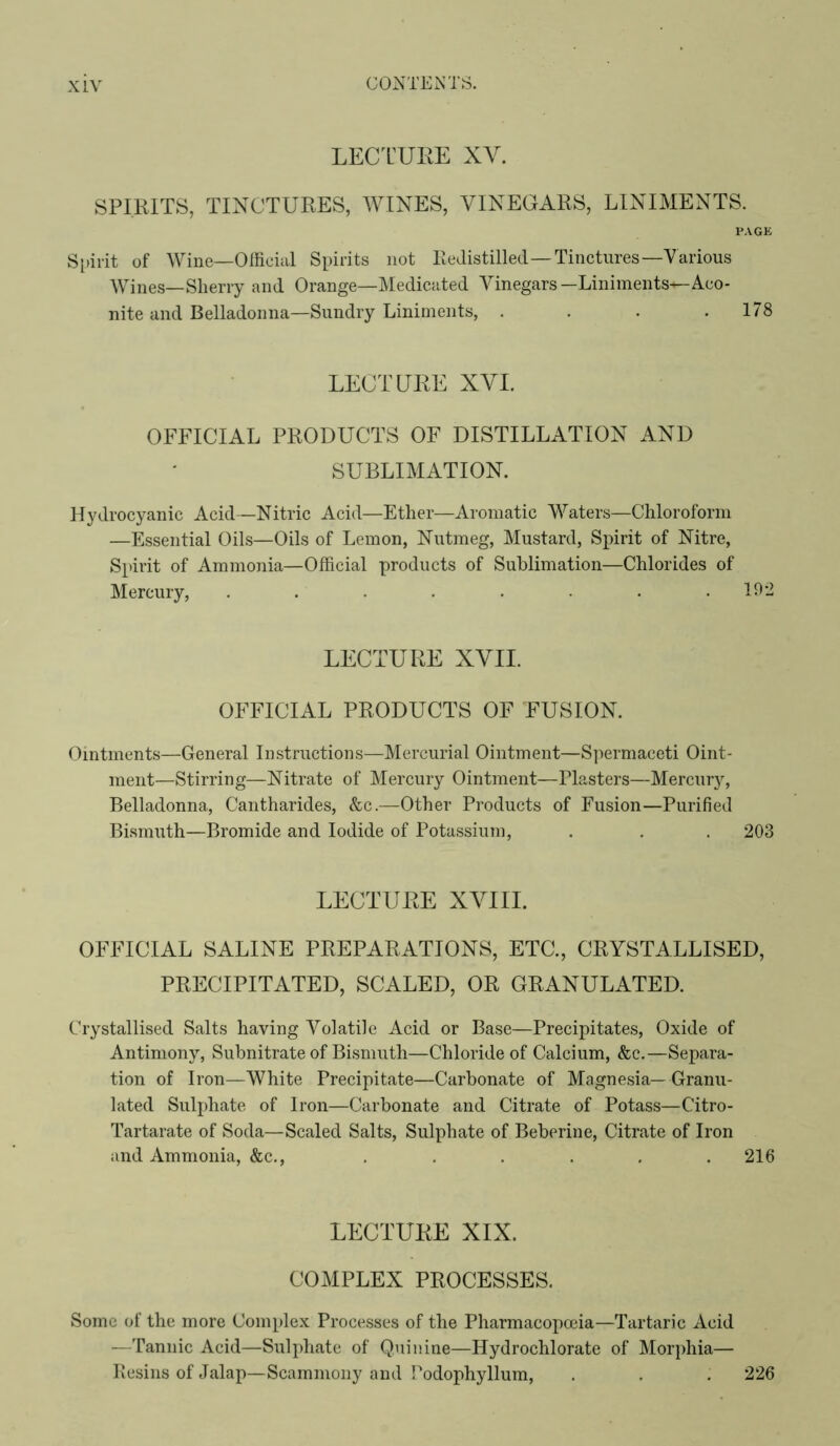 LECT’URE XV. SPIRITS, TINCTURES, WINES, VINEGARS, LINIMENTS. PAGE S[)irit of Wine—Olficiul Spirits not Redistilled—Tinctures—Various Wines—Sherry and Orange—Medicated Vinegars—Liniments—Aco- nite and Belladonna—Sundry Liniments, . . . .178 LECTURE XVI. OFFICIAL PRODUCTS OF DISTILLATION AND SUBLIMATION. Hydrocyanic Acid—Nitric Acid—Ether—Aromatic Waters—Chloroform —Essential Oils—Oils of Lemon, Nutmeg, Mustard, Spirit of Nitre, Spirit of Ammonia—Official products of Sublimation—Chlorides of Mercury, . . . . . . . .192 LECTURE XVII. OFFICIAL PRODUCTS OF FUSION. Ointments—General Instructions—Mercurial Ointment—Spermaceti Oint- ment—Stirring—Nitrate of Mercury Ointment—Plasters—Mercury, Belladonna, Cantharides, &c.—Other Products of Fusion—Purified Bismuth—Bromide and Iodide of Potassium, . . . 203 LECTURE XVMII. OFFICIAL SALINE PREPARATIONS, ETC., CRYSTALLISED, PRECIPITATED, SCALED, OR GRANULATED. Crystallised Salts having Volatile Acid or Base—Precipitates, Oxide of Antimony, Subnitrate of Bismuth—Chloride of Calcium, &c.—Separa- tion of Iron—White Precipitate—Carbonate of Magnesia—Granu- lated Sulphate of Iron—Carbonate and Citrate of Potass—Citro- Tartarate of Soda—Scaled Salts, Sulphate of Beberine, Citrate of Iron and Ammonia, &c., . . . . , .216 LECTURE XIX. COMPLEX PROCESSES. Some of the more Complex Processes of the Pharmacopoeia—Tartaric Acid —Tannic Acid—Sulphate of Quinine—Hydrochlorate of Morphia— Resins of Jalap—Scammony and Podophyllum, . . . 226