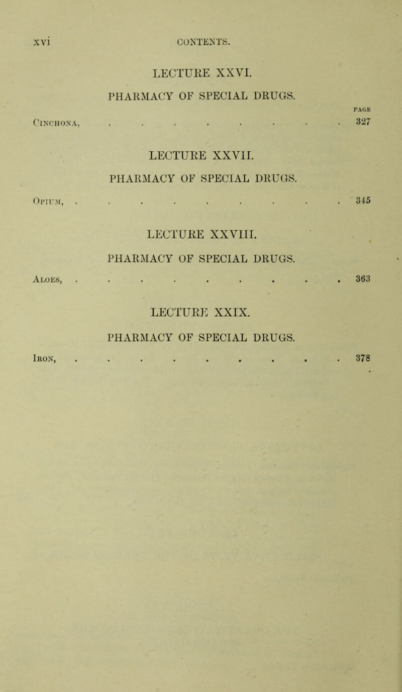 LECTURE XXVI. PHARMACY OF SPECIAL DRUGS. Cinchona, ...... LECTURE XXVII. PHARMACY OF SPECIAL DRUGS. Ol’IU.M, ....... LECTURE XXVIII. PHARMACY OF SPECIAL DRUGS. LECTURE XXIX. PHARMACY OF SPECIAL DRUGS. r.^GE 327 345 . 363 Iron, 378