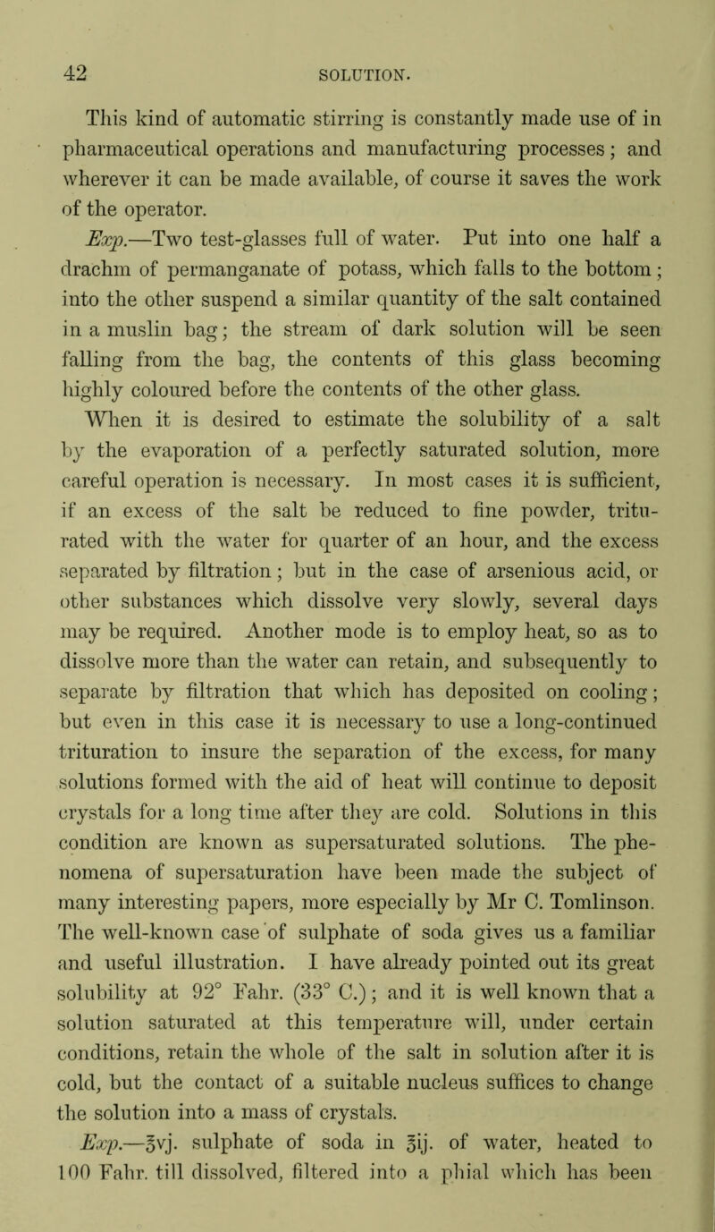 This kind of automatic stirring is constantly made use of in pharmaceutical operations and manufacturing processes; and wherever it can be made available, of course it saves the work of the operator. Exp.—Two test-glasses full of water. Put into one half a drachm of permanganate of potass, which falls to the bottom ; into the other suspend a similar quantity of the salt contained in a muslin bag; the stream of dark solution will be seen falling from the bag, the contents of this glass becoming highly coloured before the contents of the other glass. When it is desired to estimate the solubility of a salt by the evaporation of a perfectly saturated solution, more careful operation is necessary. In most cases it is sufficient, if an excess of the salt be reduced to fine powder, tritu- rated with the water for quarter of an hour, and the excess separated by filtration; but in the case of arsenious acid, or other substances which dissolve very slowly, several days may be required. Another mode is to employ heat, so as to dissolve more than the water can retain, and subsequently to separate by filtration that which has deposited on cooling; but even in this case it is necessary to use a long-continued trituration to insure the separation of the excess, for many solutions formed with the aid of heat will continue to deposit crystals for a long time after they are cold. Solutions in this condition are known as supersaturated solutions. The phe- nomena of supersaturation have been made the subject of many interesting papers, more especially by Mr C. Tomlinson. The well-known case of sulphate of soda gives us a familiar and useful illustration. I have already pointed out its great solubility at 92° Fahr. (33° C.); and it is well known that a solution saturated at this temperature will, under certain conditions, retain the whole of the salt in solution after it is cold, but the contact of a suitable nucleus suffices to change the solution into a mass of crystals. Exp.—ovj. sulphate of soda in §ij. of water, heated to 100 Fahr. till dissolved, filtered into a phial which has been