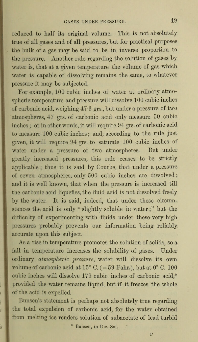 GASES UNDER PRESSURE. reduced to half its original volume. This is not absolutely true of all gases and of all pressures, but for practical purposes the bulk of a gas may be said to be in inverse proportion to ' the pressure. Another rule regarding the solution of gases by water is, that at a given temperature the volume of gas which Avater is capable of dissolving remains the same, to whatever pressure it may be subjected. For example, 100 cubic inches of water at ordinary atmo- spheric temperature and pressure will dissolve 100 cubic inches of carbonic acid, weighing 47*3 grs., but under a pressure of two atmospheres, 47 grs. of carbonic acid only measure 50 cubic inches; or in other words, it will require 94 grs. of carbonic acid to measure 100 cubic inches; and, according to the rule just given, it will require 94 grs. to saturate 100 cubic inches of water under a pressure of two atmospheres. But under greatly increased pressures, this rule ceases to be strictly applicable ; thus it is said by Courbe, that under a pressure of seven atmospheres, only 500 cubic inches are dissolved; and it is well known, that when the pressure is increased till the carbonic acid liquefies, the fluid acid is not dissolved freely by the water. It is said, indeed, that under these circuni' stances the acid is only ''slightly soluble in water;” but the difficulty of experimenting with fluids under these very high pressures probably prevents our information being reliably accurate upon this subject. As a rise in temperature promotes the solution of solids, so a fall in temperature increases the solubility of gases. Under ordinary atmospheric pressure, water Avill dissolve its own volume of carbonic acid at 15° C. (59 Fahr.), but at 0° C. 100 cubic inches will dissolve 179 cubic inches of carbonic acid,* provided the water remains liquid, but if it freezes the Avhole of the acid is expelled. Bunsen’s statement is perhaps not absolutely true regarding the total expulsion of carbonic acid, for the water obtained from melting ice renders solution of subacetate of lead turbid * Bunsen, in Die. Sol. n