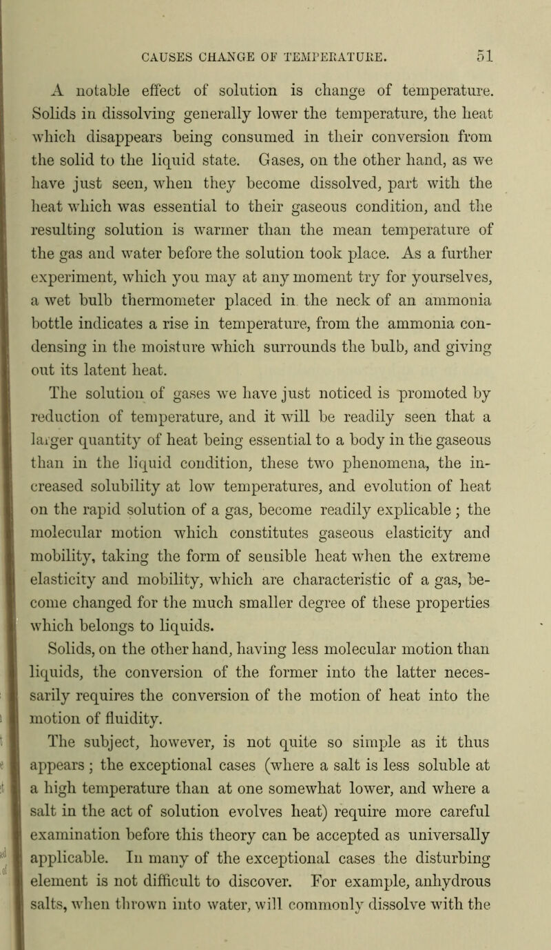 A notable effect of solution is change of temperature. Solids in dissolving generally lower the temperature, the heat which disappears being consumed in their conversion from the solid to the liquid state. Gases, on the other hand, as we have just seen, when they become dissolved, part with the lieat which was essential to their gaseous condition, and the resulting solution is warmer than the mean temperature of the gas and water before the solution took place. As a further experiment, which you may at any moment try for yourselves, a wet bulb thermometer placed in the neck of an ammonia bottle indicates a rise in temperature, from the ammonia con- densing in the moisture which surrounds the bulb, and giving out its latent heat. The solution of gases we have just noticed is promoted by reduction of temperature, and it will be readily seen that a larger quantity of heat being essential to a body in the gaseous than in the liquid condition, these two phenomena, the in- creased solubility at low temperatures, and evolution of heat on the rapid solution of a gas, become readily explicable ; the molecular motion which constitutes gaseous elasticity and mobility, taking the form of sensible heat when the extreme elasticity and mobility, which are characteristic of a gas, be- come changed for the much smaller degree of these properties which belongs to liquids. Solids, on the other hand, having less molecular motion than liquids, the conversion of the former into the latter neces- sarily requires the conversion of the motion of heat into the motion of fluidity. The subject, however, is not quite so simple as it thus appears ; the exceptional cases (where a salt is less soluble at a high temperature than at one somewhat lower, and where a salt in the act of solution evolves heat) require more careful examination before this theory can be accepted as universally applicable. In many of the exceptional cases the disturbing element is not difflcult to discover. For example, anhydrous salts, when thrown into water, will commonlv dissolve with the 7 ^