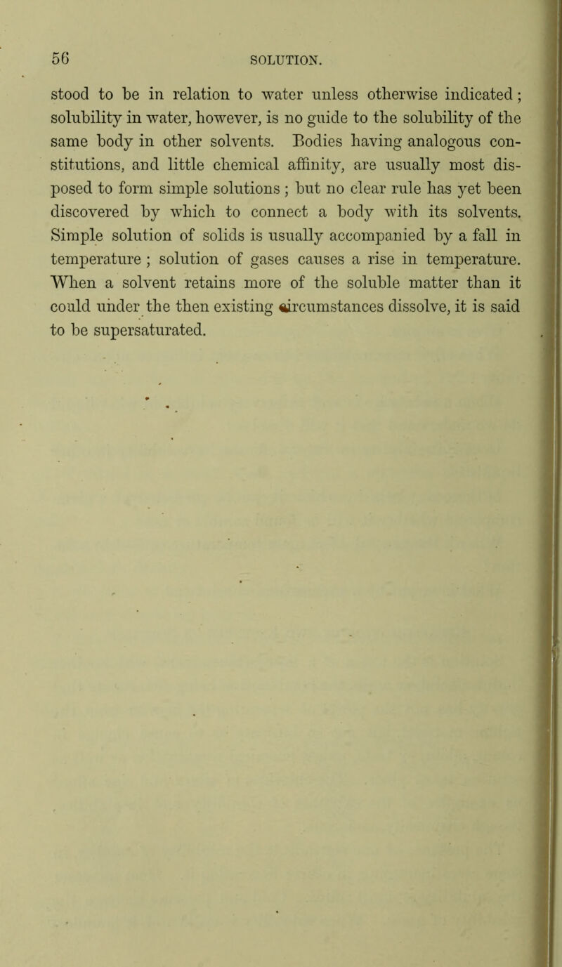 stood to be in relation to water unless otherwise indicated; solubility in water, however, is no guide to the solubility of the same body in other solvents. Bodies having analogous con- stitutions, and little chemical affinity, are usually most dis- posed to form simple solutions; but no clear rule has yet been discovered by which to connect a body with its solvents. Simple solution of solids is usually accompanied by a fall in temperature ; solution of gases causes a rise in temperature. When a solvent retains more of the soluble matter than it could under the then existing ^rcumstances dissolve, it is said to be supersaturated.