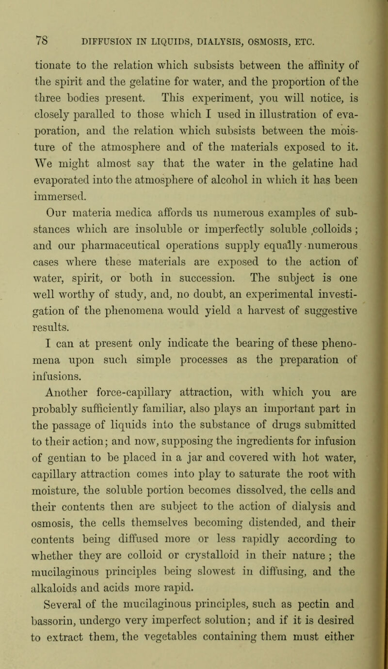 tionate to the relation which subsists between the affinity of the spirit and the gelatine for water, and the proportion of the three bodies present. This experiment, you will notice, is closely paralled to those which I used in illustration of eva- poration, and the relation which subsists between the mois- ture of the atmosphere and of the materials exposed to it. We might almost say that the water in the gelatine had evaporated into the atmosphere of alcohol in which it has been immersed. Our materia medica affords us numerous examples of sub- stances which are insoluble or imperfectly soluble colloids; and our pharmaceutical operations supply equally-numerous cases where these materials are exposed to the action of water, spirit, or both in succession. The subject is one well worthy of study, and, no doubt, an experimental investi- gation of the phenomena would yield a harvest of suggestive results. I can at present only indicate the bearing of these pheno- mena upon such simple processes as the preparation of infusions. Another force-capillary attraction, witli which you are probably sufficiently familiar, also plays an important part in the passage of liquids into the substance of drugs submitted to their action; and now, supposing the ingredients for infusion of gentian to be placed in a jar and covered with hot water, capillary attraction comes into play to saturate the root with moisture, the soluble portion becomes dissolved, the cells and their contents then are subject to the action of dialysis and osmosis, the cells themselves becoming distended, and their contents being diffused more or less rapidly according to whether they are colloid or crystalloid in their nature ; the mucilaginous principles being slowest in diffusing, and the alkaloids and acids more rapid. Several of the mucilaginous principles, such as pectin and bassorin, undergo very imperfect solution; and if it is desired to extract them, the vegetables containing them must either