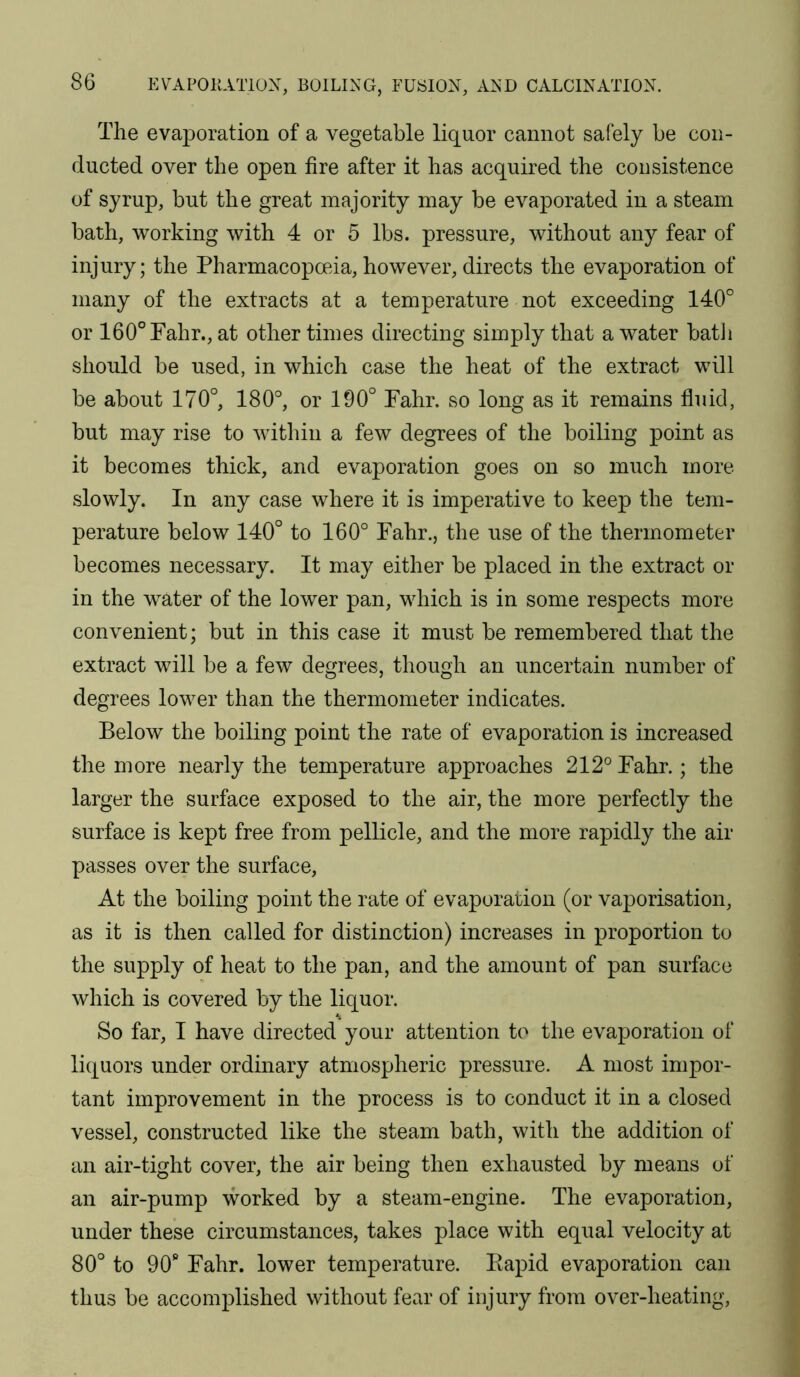 The evaporation of a vegetable liquor cannot safely be con- ducted over the open fire after it has acquired the consistence of syrup, but the great majority may be evaporated in a steam bath, working with 4 or 5 lbs. pressure, without any fear of injury; the Pharmacopoeia,however,directs the evaporation of many of the extracts at a temperature not exceeding 140° or 160°Fahr., at other times directing simply that a water batli should be used, in which case the heat of the extract will be about 170°, 180°, or 190° Pahr. so long as it remains fluid, but may rise to witliin a few degrees of the boiling point as it becomes thick, and evaporation goes on so much more slowly. In any case where it is imperative to keep the tem- perature below 140° to 160° Fahr., the use of the thermometer becomes necessary. It may either be placed in the extract or in the water of the lower pan, which is in some respects more convenient; but in this case it must be remembered that the extract will be a few degrees, though an uncertain number of degrees lower than the thermometer indicates. Below the boiling point the rate of evaporation is increased the more nearly the temperature approaches 212° Fahr.; the larger the surface exposed to the air, the more perfectly the surface is kept free from pellicle, and the more rapidly the air passes over the surface. At the boiling point the rate of evaporation (or vaporisation, as it is then called for distinction) increases in proportion to the supply of heat to the pan, and the amount of pan surface which is covered by the liquor. So far, I have directed your attention to the evaporation of liquors under ordinary atmospheric pressure. A most impor- tant improvement in the process is to conduct it in a closed vessel, constructed like the steam bath, with the addition of an air-tight cover, the air being then exhausted by means of an air-pump worked by a steam-engine. The evaporation, under these circumstances, takes place with equal velocity at 80° to 90“ Fahr. lower temperature. Eapid evaporation can thus be accomplished without fear of injury from over-heating.