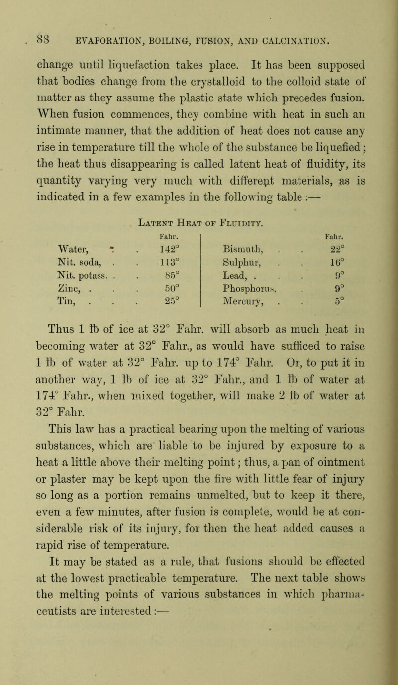 change until liquefaction takes place. It has been supposed tliat bodies change from the crystalloid to the colloid state of matter as they assume the plastic state which precedes fusion. When fusion commences, they combine with heat in such an intimate manner, that the addition of heat does not cause any rise in temperature till the whole of the substance be liquefied; the heat thus disappearing is called latent heat of fluidity, its quantity varying very much with different materials, as is indicated in a few examples in the following table :— Latent Heat of Fluidity. Fahr. Fahr. Water,  142° Bismuth, 22° Nit. soda, . 113° Sulphur, 16° Nit. potass, . 85° Lead, . 9° Zinc, . 50° Phosphorus 9° Tin, . 25° Mercury, 5° Thus 1 lb of ice at 32° Fahr . will absorb as much heat in becoming water at 32 ° Fahr., as would have sufficed to raise 1 lb of water at 32° Fahr. up to 174° Fahr. Or, to put it in another way, 1 lb of ice at 32° Fahr., and 1 lb of water at 174° Fahr., when mixed together, will make 2 lb of water at 32° Fahr. This law has a practical bearing upon the melting of various substances, which are' liable to be injured by exposure to a heat a little above their melting point; thus, a pan of ointment or plaster may be kept upon the fire with little fear of injury so long as a portion remains unmelted, but to keep it there, even a few minutes, after fusion is complete, would be at con- siderable risk of its injury, for then the heat added causes a rapid rise of temperature. It may be stated as a rule, that fusions should be effected at the lowest practicable temperature. The next table shows the melting points of various substances in which pharma- ceutists are interested:—