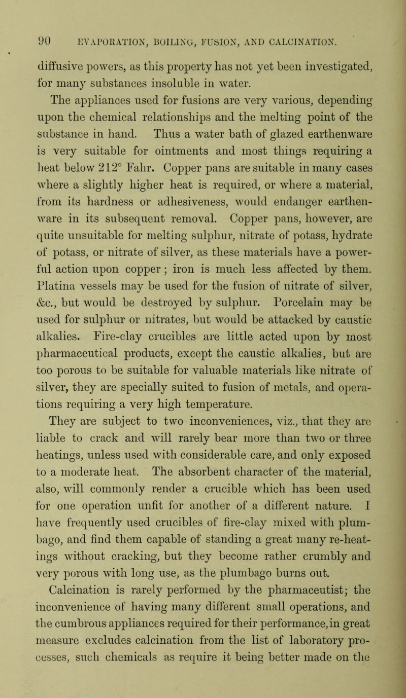 diffusive powers, as this property has not yet been investigated, for many substances insoluble in water. The appliances used for fusions are very various, depending upon the chemical relationships and the melting point of the substance in hand. Thus a water bath of glazed earthenware is very suitable for ointments and most things requiring a heat below 212° Falir. Copper pans are suitable in many cases where a slightly higher heat is required, or where a material, from its hardness or adhesiveness, would endanger earthen- ware in its subsequent removal. Copper pans, however, are quite unsuitable for melting sulphur, nitrate of potass, hydrate of potass, or nitrate of silver, as these materials have a power- ful action upon copper; iron is much less affected by them. Platina vessels may be used for the fusion of nitrate of silver, &c., but would be destroyed by sulphur. Porcelain may be used for sulphur or nitrates, but would be attacked by caustic alkalies. Fire-clay crucibles are little acted upon by most pharmaceutical products, except the caustic alkalies, but are too porous to be suitable for valuable materials like nitrate of silver, they are specially suited to fusion of metals, and opera- tions requiring a very high temperature. They are subject to two inconveniences, viz., that they are liable to crack and Avill rarely bear more than two or three heatings, unless used with considerable care, and only exposed to a moderate heat. The absorbent character of the material, also, will commonly render a crucible which has been used for one operation unfit for another of a different nature. I have frequently used crucibles of fire-clay mixed with plum- bago, and find them capable of standing a great many re-heat- ings without cracking, but they become rather crumbly and very porous with long use, as the plumbago burns out. Calcination is rarely performed by the pharmaceutist; the inconvenience of having many different small operations, and the cumbrous appliances required for their performance, in great measure excludes calcination from the list of laboratory pro- cesses, such chemicals as require it being better made on the