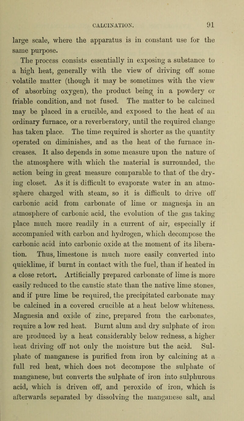large scale, where the apparatus is in constant use for the same purpose. The process consists essentially in exposing a substance to a high heat, generally with the view of driving off some volatile matter (though it may be sometimes with the view of absorbing oxygen), the product being in a powdery or friable condition, and not fused. The matter to be calcined may be placed in a crucible, and exposed to the heat of an ordinary furnace, or a reverberatory, until the required change has taken place. The time required is shorter as the quantity operated on diminishes, and as the heat of the furnace in- creases. It also depends in some measure upon the nature of the atmosphere with which the material is surrounded, the action being in great measure comparable to that of the dry- ing closet. As it is difficult to evaporate water in an atmo- sphere charged with steam, so it is difficult to drive off carbonic acid from carbonate of lime or magnesia in an atmosphere of carbonic acid, the evolution of the gas taking- place much more readily in a current of air, especially if accompanied with carbon and hydrogen, which decompose the carbonic acid into carbonic oxide at the moment of its libera- tion. Thus, limestone is much more easily converted into quicklime, if burnt in contact with the fuel, than if heated in a close retort. Artificially prepared carbonate of lime is more easily reduced to the caustic state than the native lime stones, and if pure lime be required, the precipitated carbonate may be calcined in a covered crucible at a heat below whiteness. Magnesia and oxide of zinc, prepared from the carbonates, require a low red heat. Burnt alum and dry sulphate of iron are produced by a heat considerably below redness, a higher heat driving off* not only the moisture but the acid. Sul- phate of manganese is purified from iron by calcining at a full red heat, which does not decompose the sulphate of manganese, but converts the sulphate of iron into sulphurous acid, which is driven off, and peroxide of iron, which is afterwards separated by dissolving the manganese salt, and