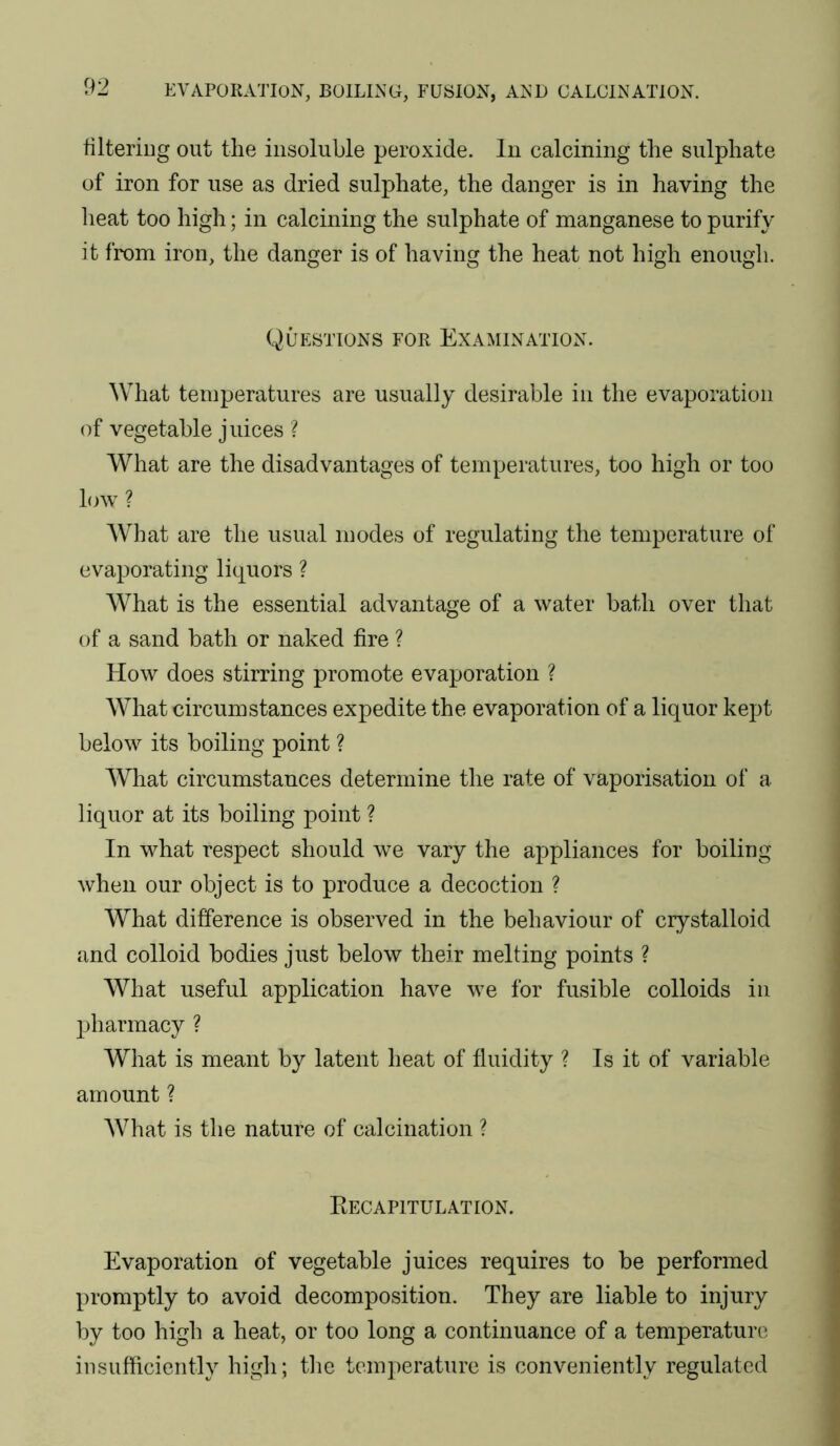 filtering out the insoluble peroxide. In calcining the sulphate of iron for use as dried sulphate, the danger is in having the heat too high; in calcining the sulphate of manganese to purify it from iron, the danger is of having the heat not high enough. Questions for Examination. What temperatures are usually desirable in the evaporation of vegetable juices ? What are the disadvantages of temperatures, too high or too hnv ? AVhat are the usual modes of regulating the temperature of evaporating liquors ? What is the essential advantage of a water bath over that of a sand bath or naked fire ? How does stirring promote evaporation ? What circumstances expedite the evaporation of a liquor kept below its boiling point ? What circumstances determine the rate of vaporisation of a liquor at its boiling point ? In what respect should we vary the appliances for boiling when our object is to produce a decoction ? What difference is observed in the behaviour of crystalloid and colloid bodies just below their melting points ? What useful application have we for fusible colloids in jjharmacy ? What is meant by latent heat of fluidity ? Is it of variable amount ? AVhat is the nature of calcination ? Eecapitulation. Evaporation of vegetable juices requires to be performed promptly to avoid decomposition. They are liable to injury by too high a heat, or too long a continuance of a temperature insufficiently high; the temperature is conveniently regulated