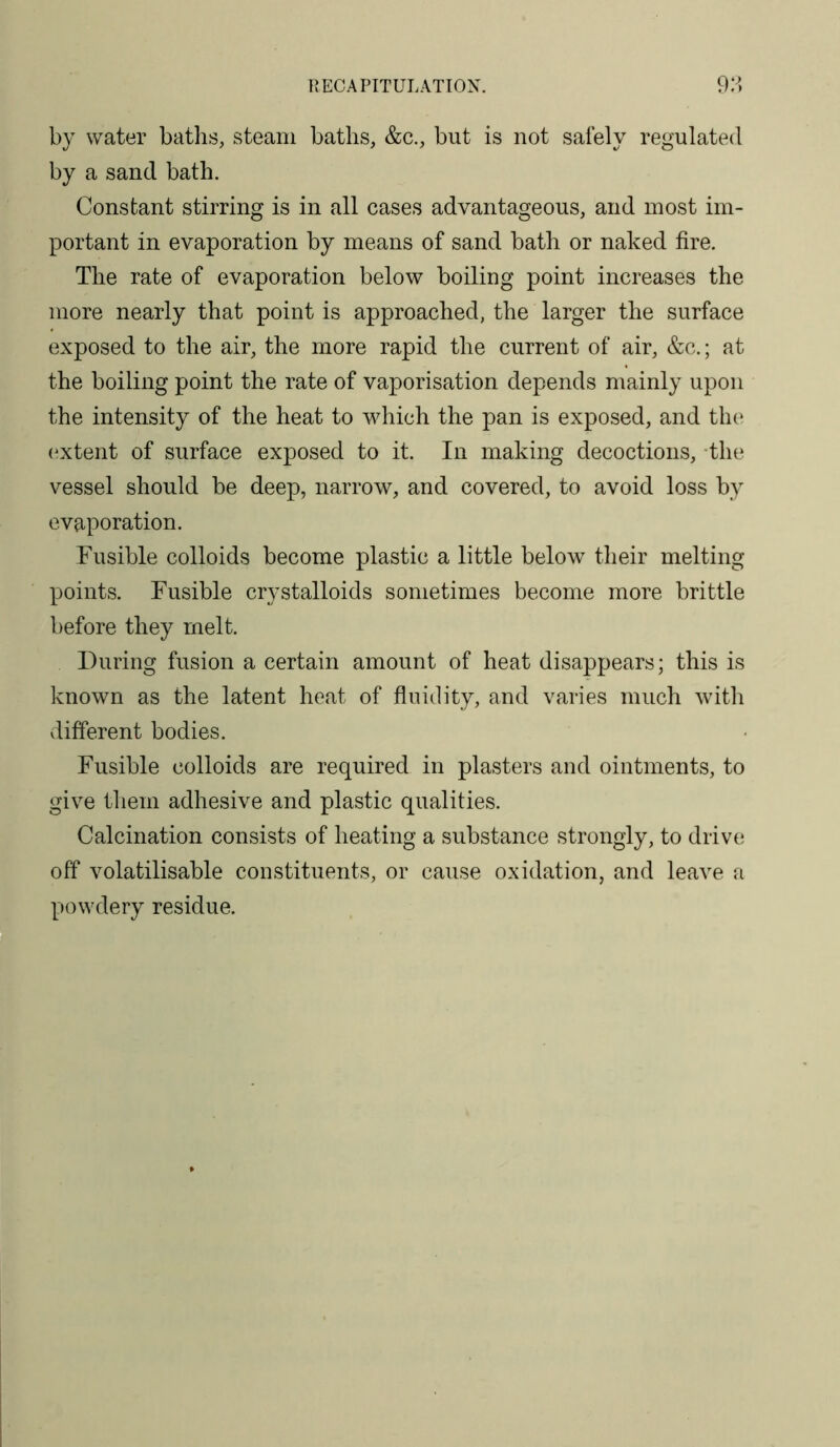 RECAPITULATION. 9:^. by water baths, steam baths, &c., but is not safely regulated by a sand bath. Constant stirring is in all cases advantageous, and most im- portant in evaporation by means of sand bath or naked fire. The rate of evaporation below boiling point increases the more nearly that point is approached, the larger the surface exposed to the air, the more rapid the current of air, &c.; at the boiling point the rate of vaporisation depends mainly upon the intensity of the heat to which the pan is exposed, and the* (^xtent of surface exposed to it. In making decoctions, the vessel should be deep, narrow, and covered, to avoid loss by evaporation. Fusible colloids become plastic a little below their melting points. Fusible crystalloids sometimes become more brittle before they melt. During fusion a certain amount of heat disappears; this is known as the latent heat of fluidity, and varies much with different bodies. Fusible colloids are required in plasters and ointments, to give them adhesive and plastic qualities. Calcination consists of heating a substance strongly, to drive off volatilisable constituents, or cause oxidation, and leave a powdery residue.