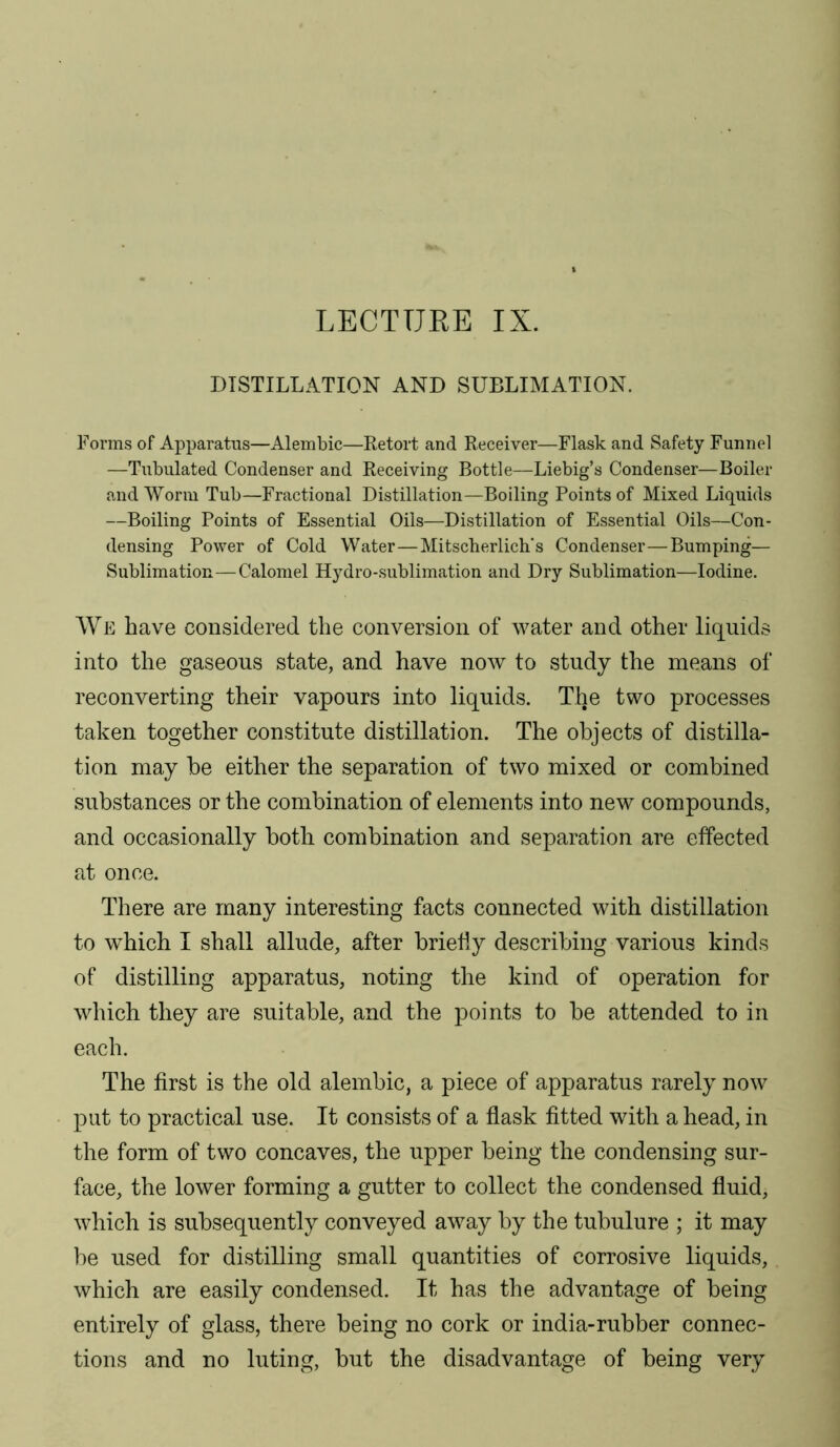 LECTTJEE IX. DISTILL.A.TION AND SUBLIMATION. Forms of Apparatus—Alembic—Retort and Receiver—Flask and Safety Funnel —Tubulated Condenser and Receiving Bottle—Liebig’s Condenser—Boiler and Worm Tub—Fractional Distillation—Boiling Points of Mixed Liquids —Boiling Points of Essential Oils—Distillation of Essential Oils—Con- densing Power of Cold Water—Mitscberlich’s Condenser—Bumping— Sublimation—Calomel Hydro-sublimation and Dry Sublimation—Iodine. We have considered the conversion of water and other liquids into the gaseous state, and have now to study the means of reconverting their vapours into liquids. The two processes taken together constitute distillation. The objects of distilla- tion may be either the separation of two mixed or combined substances or the combination of elements into new compounds, and occasionally both combination and separation are effected at once. There are many interesting facts connected with distillation to which I shall allude, after brielly describing various kinds of distilling apparatus, noting the kind of operation for which they are suitable, and the points to be attended to in each. The first is the old alembic, a piece of apparatus rarely now put to practical use. It consists of a flask fitted with a head, in the form of two concaves, the upper being the condensing sur- face, the lower forming a gutter to collect the condensed fluid, which is subsequently conveyed away by the tubulure ; it may be used for distilling small quantities of corrosive liquids, which are easily condensed. It has the advantage of being entirely of glass, there being no cork or india-rubber connec- tions and no luting, but the disadvantage of being very