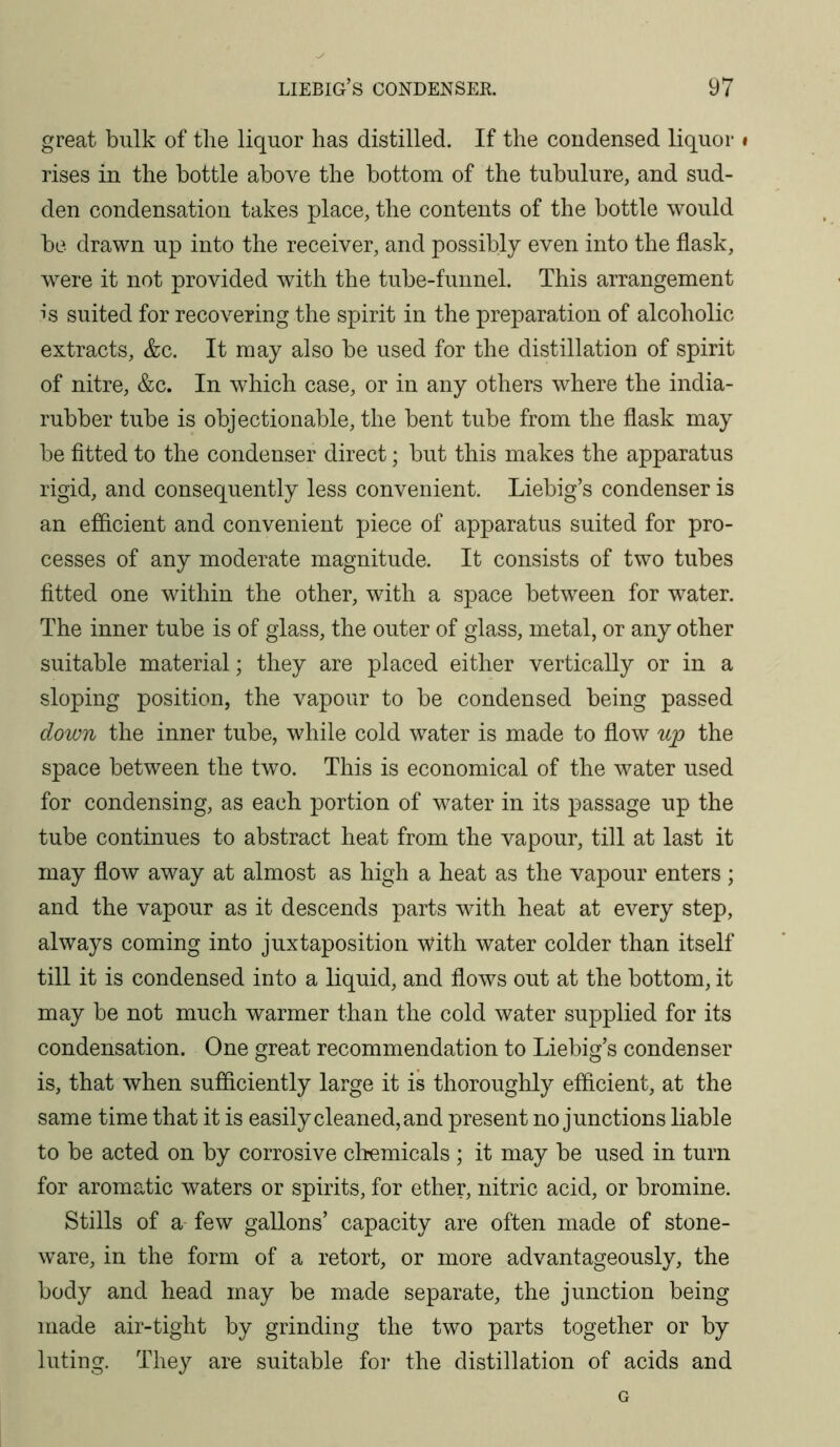 great bulk of the liquor has distilled. If the condensed liquor i rises in the bottle above the bottom of the tubulure, and sud- den condensation takes place, the contents of the bottle would be drawn up into the receiver, and possibly even into the flask, were it not provided with the tube-funnel. This arrangement is suited for recovering the spirit in the preparation of alcoholic extracts, &c. It may also be used for the distillation of spirit of nitre, &c. In which case, or in any others where the india- rubber tube is objectionable, the bent tube from the flask may be fitted to the condenser direct; but this makes the apparatus rigid, and consequently less convenient. Liebig’s condenser is an efficient and convenient piece of apparatus suited for pro- cesses of any moderate magnitude. It consists of two tubes fitted one within the other, with a space between for water. The inner tube is of glass, the outer of glass, metal, or any other suitable material; they are placed either vertically or in a sloping position, the vapour to be condensed being passed down the inner tube, while cold water is made to flow wp the space between the two. This is economical of the water used for condensing, as each portion of water in its passage up the tube continues to abstract heat from the vapour, till at last it may flow away at almost as high a heat as the vapour enters ; and the vapour as it descends parts with heat at every step, always coming into juxtaposition with water colder than itself till it is condensed into a liquid, and flows out at the bottom, it may be not much warmer than the cold water supplied for its condensation. One great recommendation to Liebig’s condenser is, that when sufiiciently large it is thoroughly efficient, at the same time that it is easily cleaned, and present no junctions liable to be acted on by corrosive clremicals ; it may be used in turn for aromatic waters or spirits, for ether, nitric acid, or bromine. Stills of a- few gallons’ capacity are often made of stone- ware, in the form of a retort, or more advantageously, the body and head may be made separate, the junction being made air-tight by grinding the two parts together or by luting. They are suitable foi- the distillation of acids and G