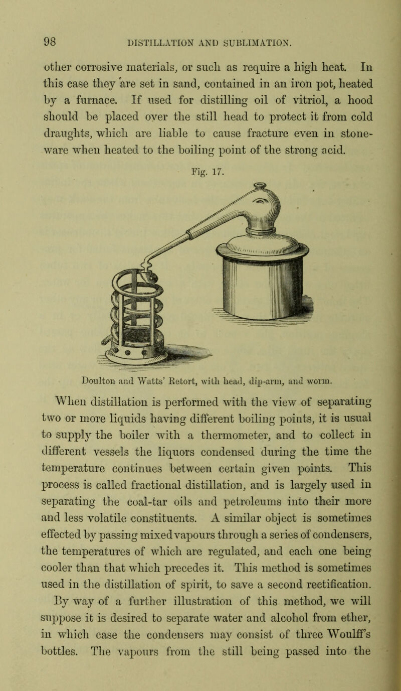 other corrosive materials, or such as require a high heat. In this case they are set in sand, contained in an iron pot, heated by a furnace. If used for distilling oil of vitriol, a hood should be placed oyer the still head to protect it from cold draughts, which are liable to cause fracture even in stone- ware when heated to the boiling point of the strong acid. Doulton and Watts’ Retort, witli head, dip-arm, and worm. When distillation is performed with the view of separating two or more liquids having different boiling points, it is usual to supply the boiler with a thermometer, and to collect in different vessels the liquors condensed during the time the temperature continues between certain given points. This process is called fractional distillation, and is largely used in separating the coal-tar oils and petroleums into their more and less volatile constituents. A similar object is sometimes effected by passing mixed vapours through a series of condensers, the temperatures of which are regulated, and each one being cooler than that which precedes it. This method is sometimes used in the distillation of spirit, to save a second rectification. By way of a further illustration of this method, we will suppose it is desired to separate water and alcohol from ether, in which case the condensers may consist of three Woulff’s bottles. The vapours from the still being passed into the