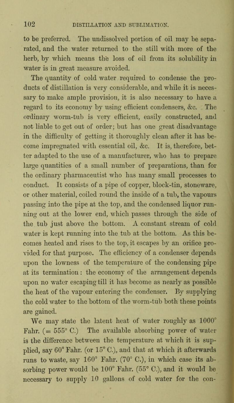 to be preferred. The undissolved portion of oil may be sepa- rated, and the water returned to the still with more of the herb, by which means the loss of oil from its solubility in water is in great measure avoided. The quantity of cold water required to condense the pro- ducts of distillation is very considerable, and while it is neces- sary to make ample provision, it is also necessary to have a regard to its economy by using efficient condensers, &c. The ordinary worm-tub is very efficient, easily constructed, and not liable to get out of order; but has one great disadvantage in the difficulty of getting it thoroughly clean after it has be- come impregnated with essential oil, &c. It is, therefore, bet- ter adapted to the use of a manufacturer, who has to prepare large quantities of a small number of preparations, than for the ordinaiy pharmaceutist who has many small processes to conduct. It consists of a pipe of copper, block-tin, stoneware, or other material, coiled round the inside of a tub, the vapours passing into the pipe at the top, and the condensed liquor run- ning out at the lower end, which passes through the side of the tub just above the bottom. A constant stream of cold water is kept running into the tub at the bottom. As this be- comes heated and rises to the top, it escapes by an orifice pro- vided for that purpose. The efficiency of a condenser depends upon the lowness of the temperature of the condensing pipe at its termination : the economy of the arrangement depends upon no water escaping till it has become as nearly as possible the heat of the vapour entering the condenser. By supplying the cold water to the bottom of the worm-tub both these points are gained. We may state the latent heat of water roughly as 1000' Fahr. (= 555° C.) The available absorbing power of water is the difference between the temperature at which it is sup- plied, say 60° Fahr. (or 15° C.), and that at which it afterwards runs to waste, say 160° Fahr. (70° C.), in which case its ab- sorbing power would be 100° Fahr. (55° C.), and it would be necessary to supply 10 gallons of cold water for the con-