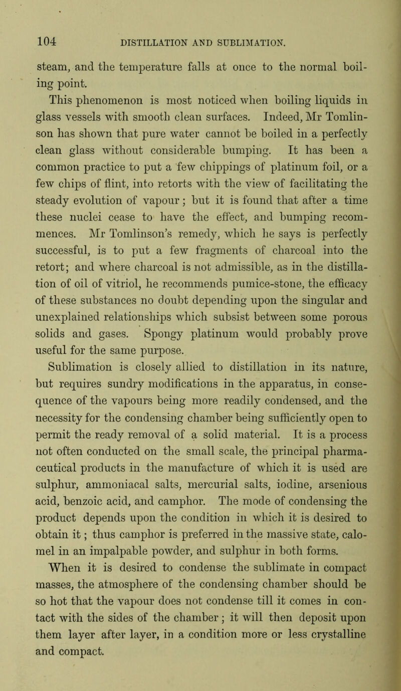 steam, and the temperature falls at once to the normal boil- ing point. This phenomenon is most noticed when boiling liquids in glass vessels with smooth clean surfaces. Indeed, Mr Tomlin- son has shown that pure water cannot be boiled in a perfectly clean glass without considerable bumping. It has been a common practice to put a few drippings of platinum foil, or a few chips of flint, into retorts with the view of facilitating the steady evolution of vapour; but it is found that after a time these nuclei cease to have the effect, and bumping recom- mences. Mr Tomlinson’s remedy, which he says is perfectly successful, is to put a few fragments of charcoal into the retort; and where charcoal is not admissible, as in the distilla- tion of oil of vitriol, he recommends pumice-stone, the efficacy of these substances no doubt depending upon the singular and unexplained relationships which subsist between some porous solids and gases. Spongy platinum would probably prove useful for the same purpose. Sublimation is closely allied to distillation in its nature, but requires sundry modifications in the apparatus, in conse- quence of the vapours being more readily condensed, and the necessity for the condensing chamber being sufficiently open to permit the ready removal of a solid material. It is a process not often conducted on the small scale, the principal pharma- ceutical products in the manufacture of which it is used are sulphur, ammoniacal salts, mercurial salts, iodine, arsenious acid, benzoic acid, and camphor. The mode of condensing the product depends upon the condition in which it is desired to obtain it; thus camphor is preferred in the massive state, calo- mel in an impalpable powder, and sulphur in both forms. When it is desired to condense the sublimate in compact masses, the atmosphere of the condensing chamber should be so hot that the vapour does not condense till it comes in con- tact with the sides of the chamber; it will then deposit upon them layer after layer, in a condition more or less crystalline and compact.