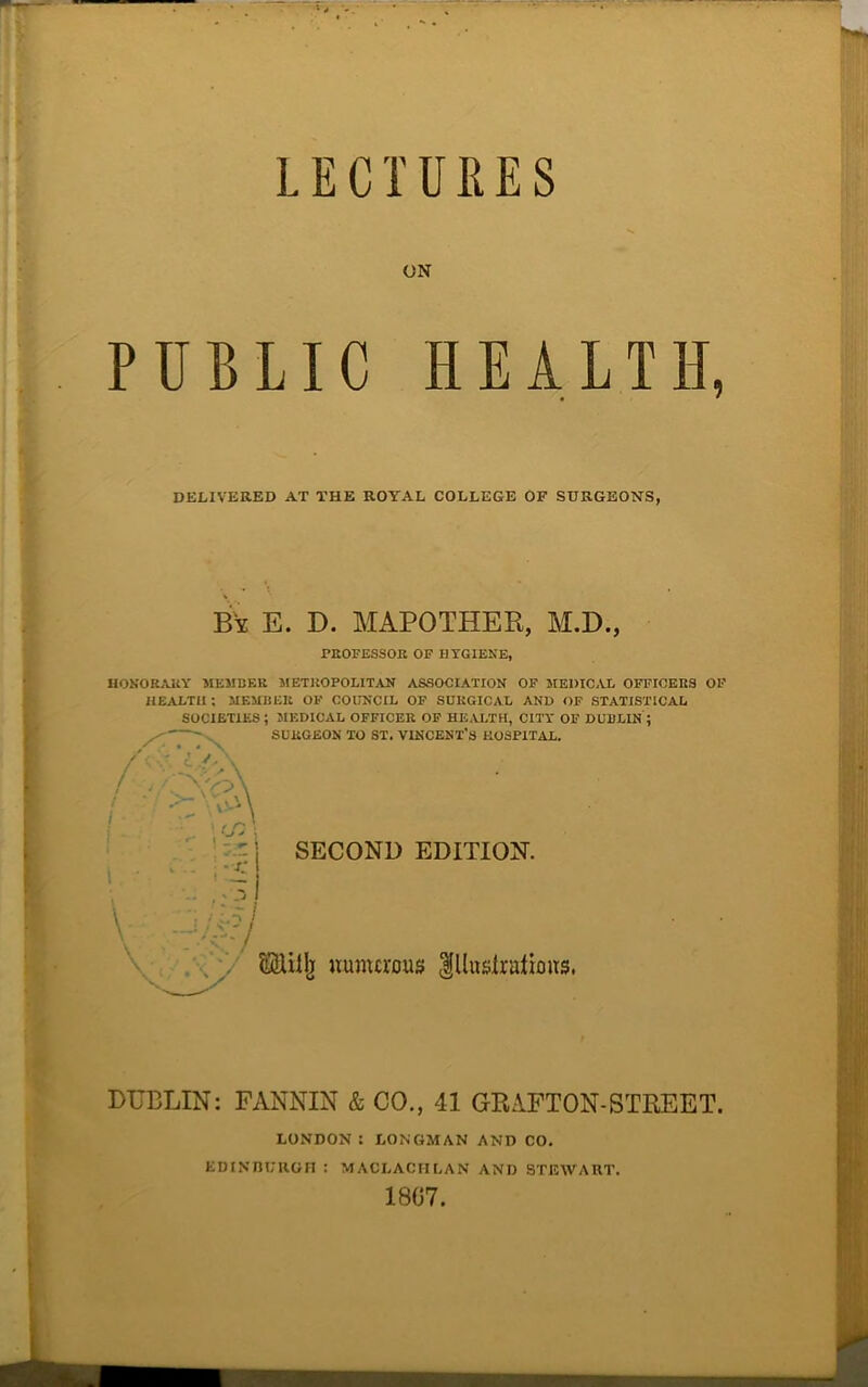 LECTURES ON PUBLIC HEALTH, PROFESSOR OF HYGIENE, HONORARY MEMBER METROPOLITAN ASSOCIATION OF MEDICAL OFFICERS OF HEALTH; MEMBER OF COUNCIL OF SURGICAL AND OF STATISTICAL SOCIETIES ; MEDICAL OFFICER OF HEALTH, CITY OF DUBLIN ; SURGEON TO ST. VINCENT'S HOSPITAL. DUBLIN: FANNIN & CO., 41 GRAFTON-STREET. DELIVERED AT THE ROYAL COLLEGE OF SURGEONS, By E. D. MAPOTHER, M.D., *- 1 SECOND EDITION. i. LONDON I LONGMAN AND CO. EDINBURGH : MACI.ACHLAN AND STEWART. 1807.