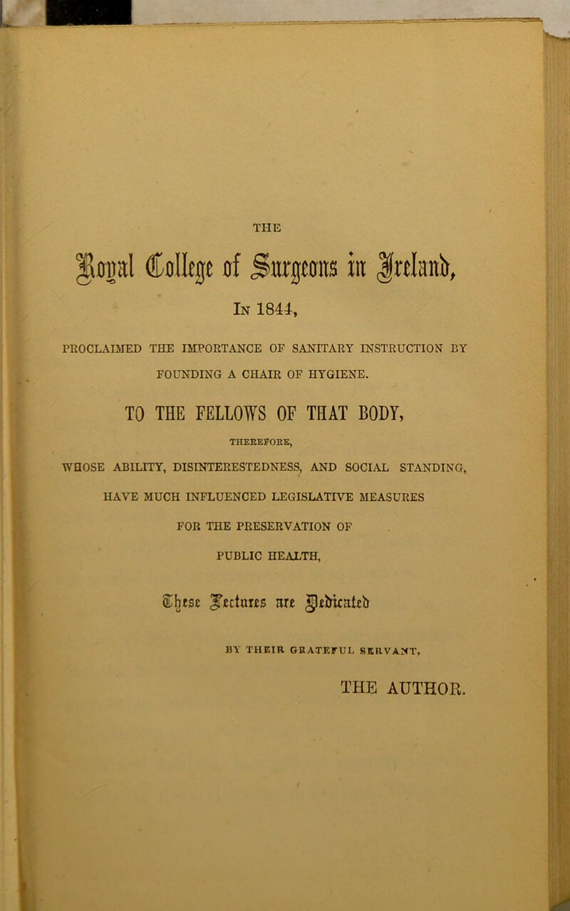 THE $topl College of Surgeons iit frelattb, In 1844, PROCLAIMED THE IMPORTANCE OF SANITARY INSTRUCTION BY FOUNDING A CHAIR OF HYGIENE. TO THE FELLOWS OF THAT BODY, THEREFORE, WHOSE ABILITY, DISINTERESTEDNESS, AND SOCIAL STANDING, HAVE MUCH INFLUENCED LEGISLATIVE MEASURES FOR THE PRESERVATION OF PUBLIC HEALTH, Cjitse ITechms nr« gleiriniirb BY THEIR GRATEFUL SERVANT, THE AUTHOR