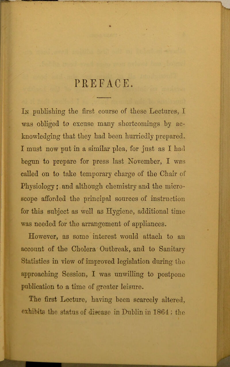 PREFACE. In publishing the first course of these Lectures, I was obliged to excuse many shortcomings by ac- knowledging that they had been hurriedly prepared. I must now put in a similar plea, for just as I had begun to prepare for press last November, I was called on to take temporary charge of the Chair of Physiology; and although chemistry and the micro- scope afforded the principal sources of instruction for this subject as well as Hygiene, additional time was needed for the arrangement of appliances. However, as some interest would attach to an account of the Cholera Outbreak, and to Sanitary Statistics in view of improved legislation during the approaching Session, I was unwilling to postpone publication to a time of greater leisure. The first Lecture, having been scarcely altered, exhibits the status of disease in Dublin in 1864 ; the