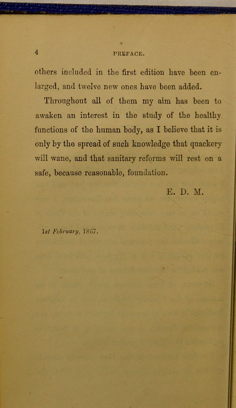 others included in the first edition have been en- larged, and twelve new ones have been added. Throughout all of them my aim has been to awaken an interest in the study of the healthy functions of the human body, as I believe that it is only by the spread of such knowledge that quackery will wane, and that sanitary reforms will rest on a safe, because reasonable, foundation. E. D. M. 1a^ February, 1867.