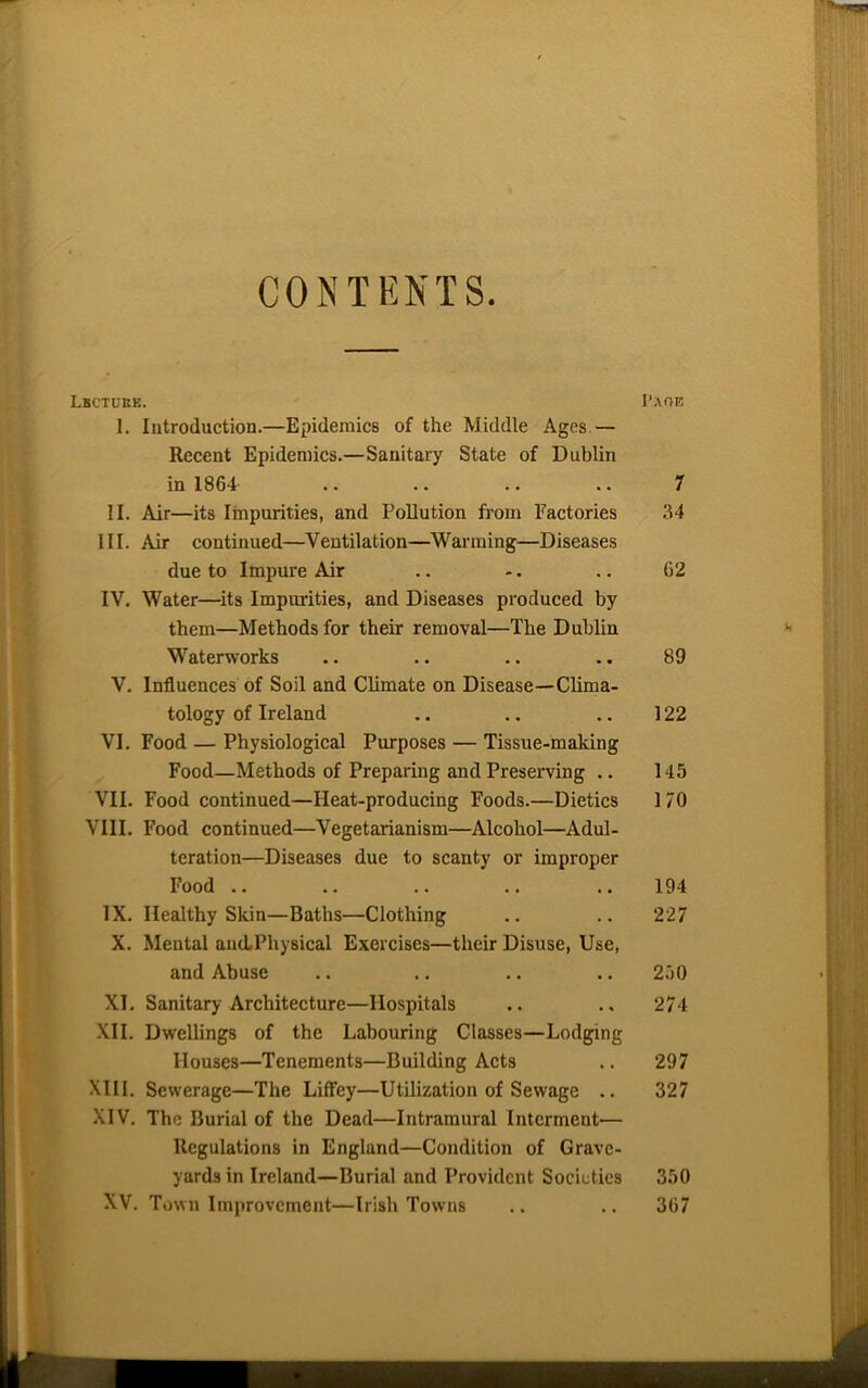 CONTENTS. Lbctukk. Paob 1. Introduction.—Epidemics of the Middle Ages.— Recent Epidemics.—Sanitary State of Dublin in 1864 .. .. .. .. 7 II. Air—its Impurities, and Pollution from Factories 34 III. Air continued—Ventilation—Warming—Diseases due to Impure Air .. -. .. 62 IV. Water—its Impurities, and Diseases produced by them—Methods for their removal—The Dublin k Waterworks .. .. .. .. 89 V. Influences of Soil and Climate on Disease—Clima- tology of Ireland .. .. .. 122 VI. Food — Physiological Purposes — Tissue-making Food—Methods of Preparing and Preserving .. 145 VII. Food continued—Heat-producing Foods.—Dietics 170 VIII. Food continued—Vegetarianism—Alcohol—Adul- teration—Diseases due to scanty or improper Food .. .. .. .. .. 194 IX. Healthy Skin—Baths—Clothing .. .. 227 X. Mental ancLPhysical Exercises—their Disuse, Use, and Abuse .. .. .. .. 250 XI. Sanitary Architecture—Hospitals .. ., 274 XII. Dwellings of the Labouring Classes—Lodging Houses—Tenements—Building Acts .. 297 XIII. Sewerage—The Liffey—Utilization of Sewage .. 327 XIV. The Burial of the Dead—Intramural Interment— Regulations in England—Condition of Grave- yards in Ireland—Burial and Provident Societies 350 XV. Town Improvement—Irish Towns .. .. 367