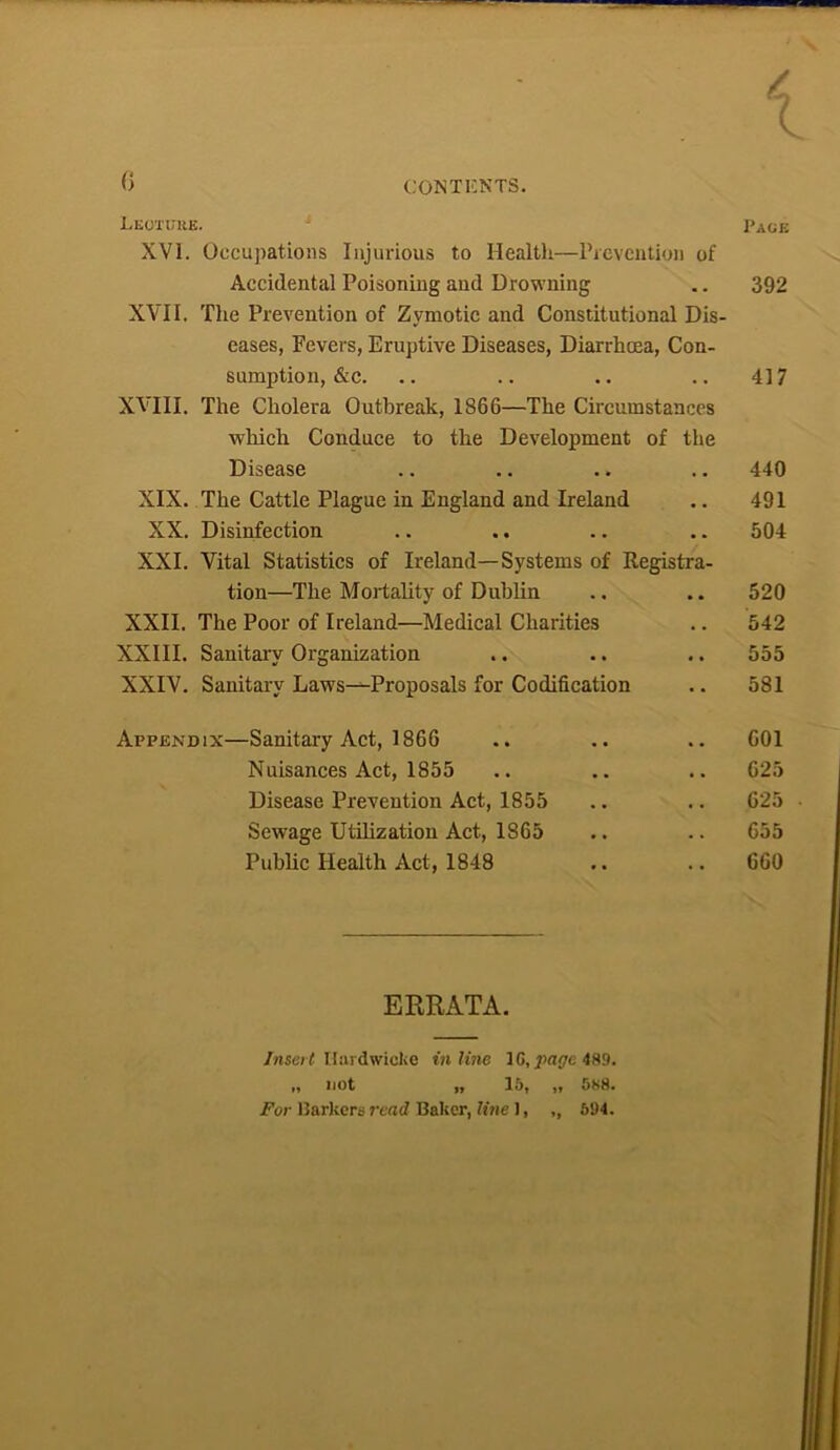 / X 6 CONTENTS. Legtuke. Page XVI. Occupations Injurious to Health—Prevention of Accidental Poisoning and Drowning .. 392 XVII. The Prevention of Zymotic and Constitutional Dis- eases, Fevers, Eruptive Diseases, Diarrhoea, Con- sumption, &c. .. .. .. .. 417 XVIII. The Cholera Outbreak, 1866—The Circumstances which Conduce to the Development of the Disease .. .. .. .. 440 XIX. The Cattle Plague in England and Ireland .. 491 XX. Disinfection .. .. .. .. 504 XXI. Vital Statistics of Ireland—Systems of Registra- tion—The Mortality of Dublin .. .. 520 XXII. The Poor of Ireland—Medical Charities .. 542 XXIII. Sanitary Organization .. .. .. 555 XXIV. Sanitary Laws—Proposals for Codification .. 581 Appendix—Sanitary Act, 1866 .. .. .. 601 Nuisances Act, 1855 .. .. .. 625 Disease Prevention Act, 1855 .. .. 625 Sewage Utilization Act, 1865 .. .. 655 Public Health Act, 1848 .. .. 660 ERRATA. Insert Ilardwicke inline 1C, page 489. „ not „ 15, „ 588.
