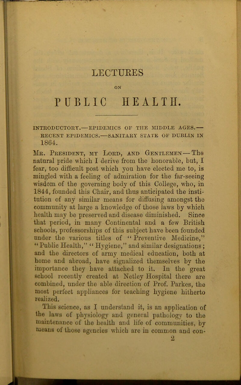 LECTURES ON PUBLIC HEALTH. INTRODUCTORY.—EPIDEMICS OF THE MIDDLE AGES.— RECENT EPIDEMICS.—SANITARY STATE OF DUBLIN IN 1864. Mr. President, my Lord, and Gentlemen—The natural pride which I derive from the honorable, but, I fear, too difficult post which you have elected me to, is mingled wTith a feeling of admiration for the far-seeing wisdom of the governing body of this College, who, in 1844, founded this Chair, and thus anticipated the insti- tution of any similar means for diffusing amongst the community at large a knowledge of those laws by which health may be preserved and disease diminished. Since that period, in many Continental and a few British schools, professorships of this subject have been founded under the various titles of “ Preventive Medicine,” “Public Health,” “ Hygiene,” and similar designations; and the directors of army medical education, both at home and abroad, have signalized themselves by the importance they have attached to it. In the great school recently created at Netley Hospital there are combined, under the able direction of Prof. Parkes, the most perfect appliances for teaching hygiene hitherto realized. This science, as I understand it, is an application of the laws of physiology and general pathology to the maintenance of the health and life of communities, by tueaus of those agencies which are in common and con-