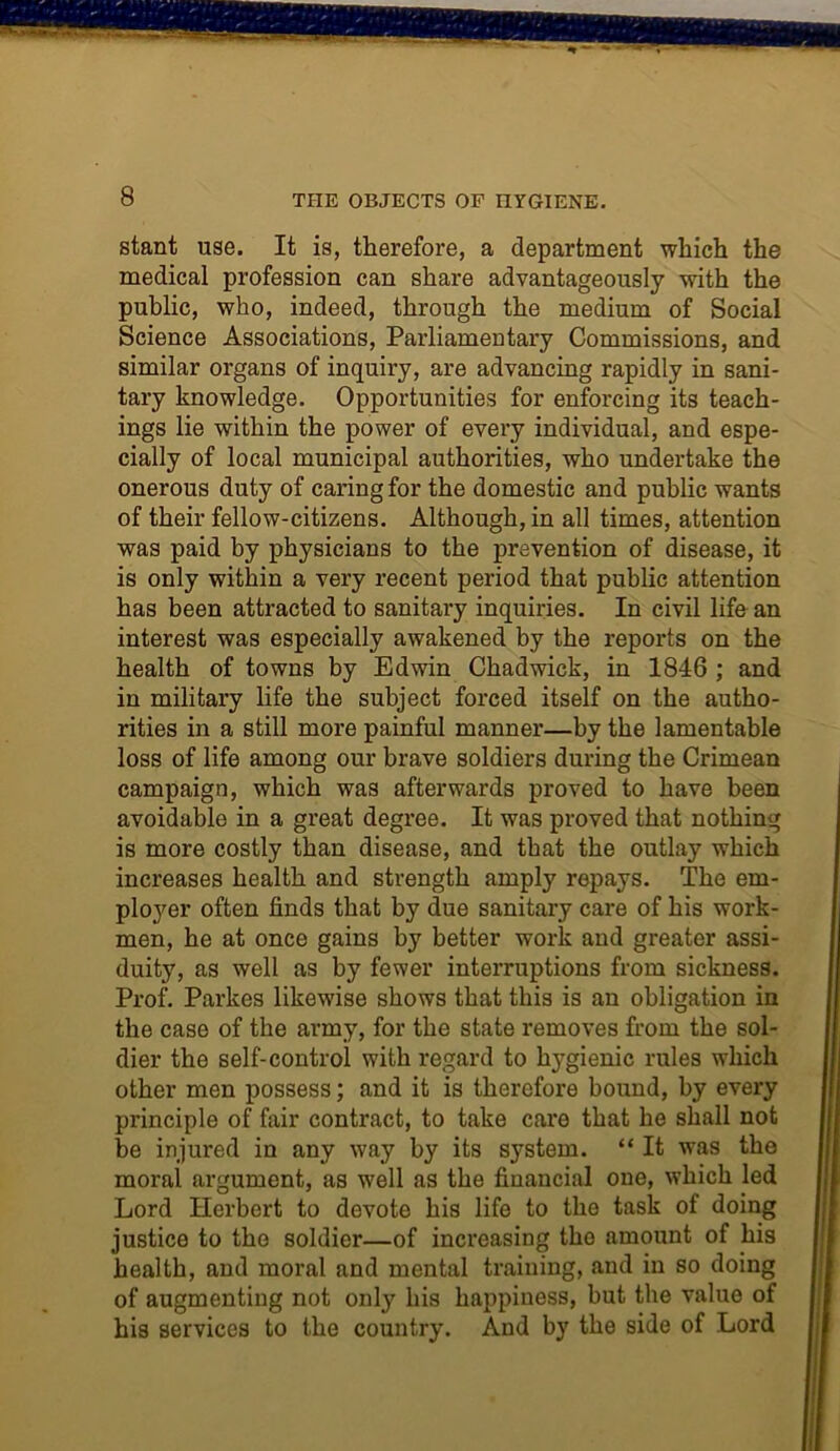 THE OBJECTS OF nYGIENE. stant use. It is, therefore, a department which the medical profession can share advantageously with the public, who, indeed, through the medium of Social Science Associations, Parliamentary Commissions, and similar organs of inquiry, are advancing rapidly in sani- tary knowledge. Opportunities for enforcing its teach- ings lie within the power of every individual, and espe- cially of local municipal authorities, who undertake the onerous duty of caring for the domestic and public wants of their fellow-citizens. Although, in all times, attention was paid by physicians to the prevention of disease, it is only within a very recent period that public attention has been attracted to sanitary inquiries. In civil life an interest was especially awakened by the reports on the health of towns by Edwin Chadwick, in 1846 ; and in military life the subject forced itself on the autho- rities in a still more painful manner—by the lamentable loss of life among our brave soldiers during the Crimean campaign, which was afterwards proved to have been avoidable in a great degree. It was proved that nothing is more costly than disease, and that the outlay which increases health and strength amply repays. The em- ployer often finds that by due sanitary care of his work- men, he at once gains by better work and greater assi- duity, as well as by fewer interruptions from sickness. Prof. Parkes likewise shows that this is an obligation in the case of the army, for the state removes from the sol- dier the self-control with regard to l^gienic rules which other men possess; and it is therefore bound, by every principle of fair contract, to take care that he shall not be injured in any way by its system. “ It was the moral argument, as well as the financial one, which led Lord Herbert to devote his life to the task of doing justice to the soldier—of increasing the amount of his health, and moral and mental training, and in so doing of augmenting not only his happiness, but the value of his services to the country. And by the side of Lord