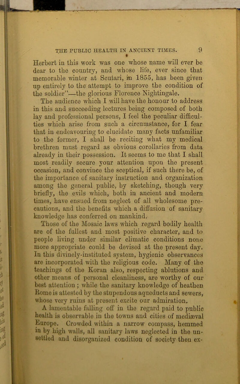 • Herbert in this work was one whose name will ever be dear to the country, and whose life, ever since that memorable winter at Scutari, in 1855, has been given up entirely to the attempt to improve the condition of the soldier”—the glorious Florence Nightingale. The audience which I will have the honour to address in this and succeeding lectures being composed of both lay and professional persons, I feel the peculiar difficul- ties which arise from such a circumstance, for I fear that in endeavouring to elucidate many facts unfamiliar to the former, I shall be reciting what my medical brethren must regard as obvious corollaries from data already in their possession. It seems to me that I shall most readily secure your attention upon the present occasion, and convince the sceptical, if such there be, of the importance of sanitary instruction and organization among the general public, by sketching, though very briefly, the evils which, both in ancient and modern times, have ensued from neglect of all wholesome pre- cautions, and the benefits which a diffusion of sanitary knowledge has conferred on mankind. Those of the Mosaic laws which regard bodily health are of the fullest and most positive character, and to people living under similar climatic conditions none more appropriate could be devised at the present day. In this divinely-instituted system, hygienic observances are incorporated with the religious code. Many of the teachings of the Koran also, respecting ablutions and other means of personal cleanliness, are worthy of our best attention ; while the sanitary knowledge of heathen Home is attested by the stupendous aqueducts and sewers, whose very ruins at present excite our admiration. A lamentable falling off in tho regard paid to public health is observable in the towns and cities of mediaeval Europe. Crowded within a narrow compass, hemmed in by high walls, all sanitary laws neglected in the un- settled and disorganized condition of society then ex-