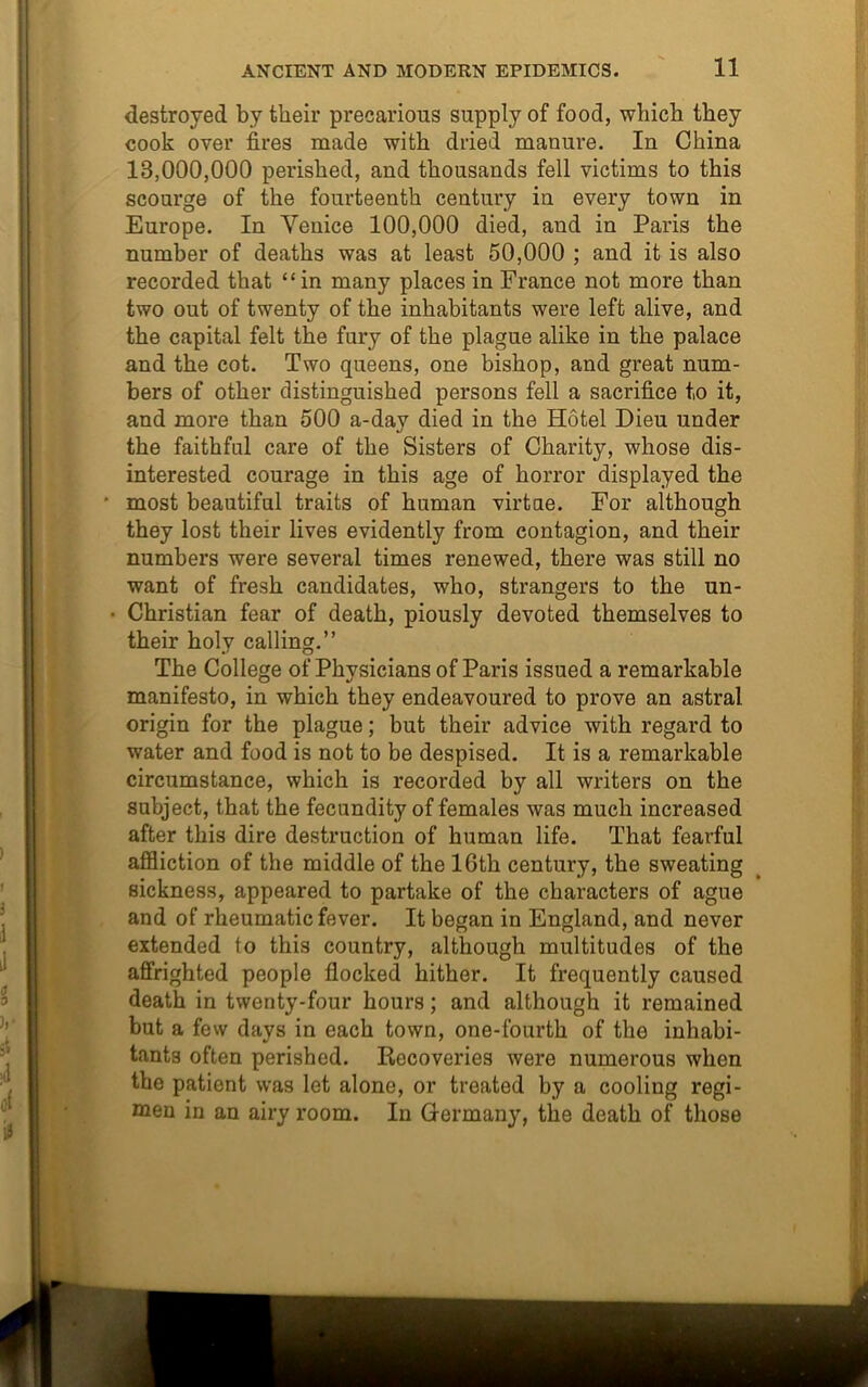 destroyed by their pi’ecarious supply of food, which they cook over fires made with dried manure. In China 13,000,000 perished, and thousands fell victims to this scourge of the fourteenth century in every town in Europe. In Yenice 100,000 died, and in Paris the number of deaths was at least 50,000 ; and it is also recorded that “in many places in France not more than two out of twenty of the inhabitants were left alive, and the capital felt the fury of the plague alike in the palace and the cot. Two queens, one bishop, and great num- bers of other distinguished persons fell a sacrifice t,o it, and more than 500 a-day died in the Hotel Dieu under the faithful care of the Sisters of Charity, whose dis- interested courage in this age of horror displayed the • most beautiful traits of human virtae. For although they lost their lives evidently from contagion, and their numbers were several times renewed, there was still no want of fresh candidates, who, strangers to the un- • Christian fear of death, piously devoted themselves to their holy calling.” The College of Physicians of Paris issued a remarkable manifesto, in which they endeavoured to prove an astral origin for the plague; but their advice with regard to water and food is not to be despised. It is a remarkable circumstance, which is recorded by all writers on the subject, that the fecundity of females was much increased after this dire destruction of human life. That fearful affliction of the middle of the 16th century, the sweating sickness, appeared to partake of the characters of ague and of rheumatic fever. It began in England, and never extended to this country, although multitudes of the affrighted people flocked hither. It frequently caused death in twenty-four hours; and although it remained but a few days in each town, one-fourth of the inhabi- tants often perished. Recoveries were numerous when the patient was let alone, or treated by a cooling regi- men in an airy room. In Germany, the death of those