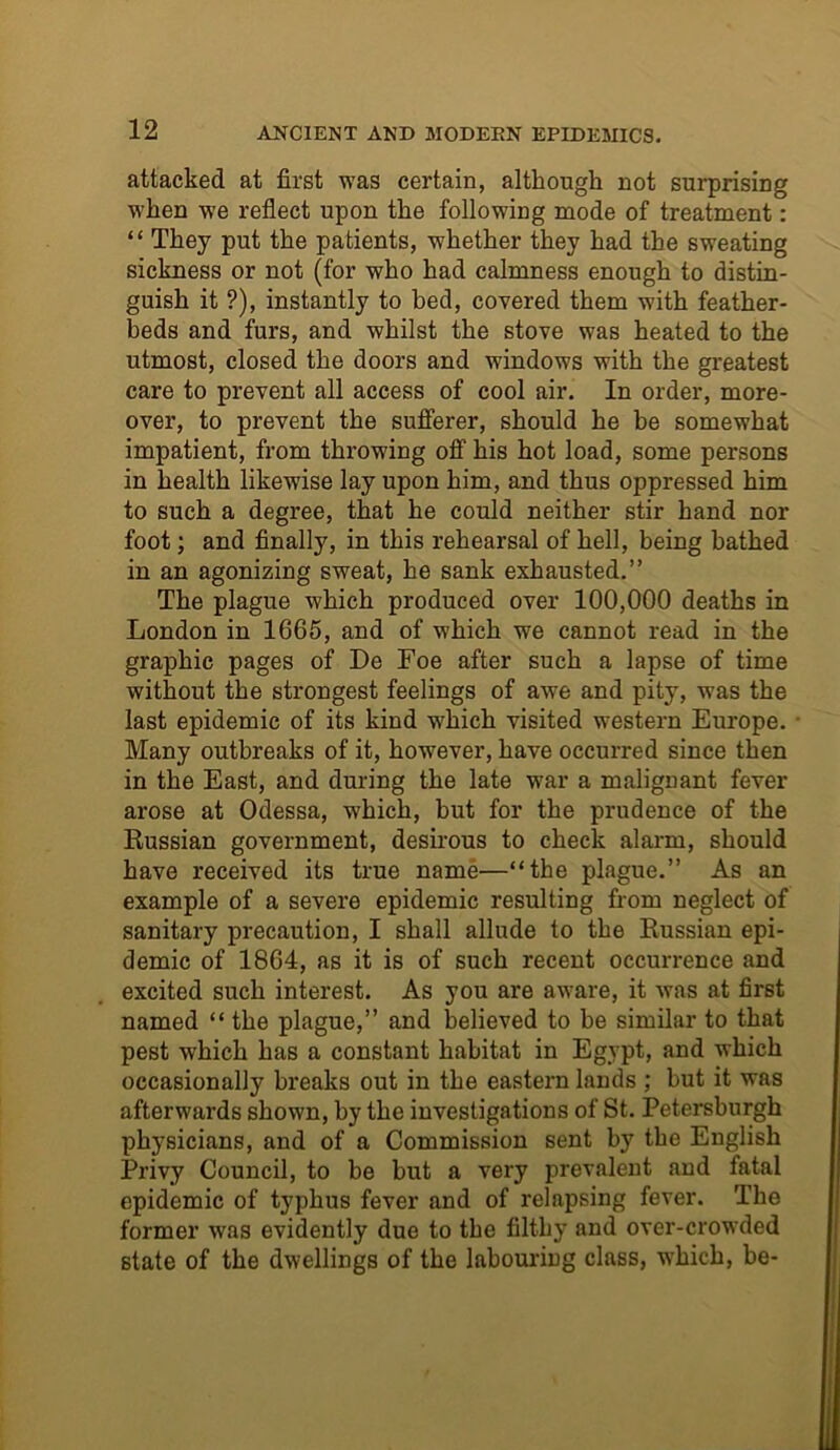 attacked at first was certain, although not surprising when we reflect upon the following mode of treatment: “ They put the patients, whether they had the sweating sickness or not (for who had calmness enough to distin- guish it ?), instantly to bed, covered them with feather- beds and furs, and whilst the stove was heated to the utmost, closed the doors and windows with the greatest care to prevent all access of cool air. In order, more- over, to prevent the sufferer, should he be somewhat impatient, from throwing off his hot load, some persons in health likewise lay upon him, and thus oppressed him to such a degree, that he could neither stir hand nor foot; and finally, in this rehearsal of hell, being bathed in an agonizing sweat, he sank exhausted.” The plague which produced over 100,000 deaths in London in 1665, and of which we cannot read in the graphic pages of De Foe after such a lapse of time without the strongest feelings of awe and pity, was the last epidemic of its kind which visited western Europe. Many outbreaks of it, however, have occurred since then in the East, and during the late war a malignant fever arose at Odessa, which, but for the prudence of the Russian government, desirous to check alarm, should have received its true name—“the plague.” As an example of a severe epidemic resulting from neglect of sanitary precaution, I shall allude to the Russian epi- demic of 1864, as it is of such recent occurrence and excited such interest. As you are aware, it was at first named “ the plague,” and believed to be similar to that pest which has a constant habitat in Egypt, and which occasionally breaks out in the eastern lands ; but it was afterwards shown, by the investigations of St. Petersburgh physicians, and of a Commission sent by the English Privy Council, to be but a very prevalent and fatal epidemic of typhus fever and of relapsing fever. The former was evidently due to the filthy and over-crowded state of the dwellings of the labouring class, which, be-