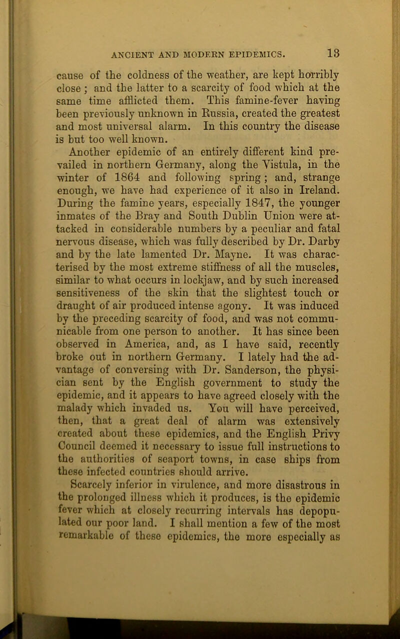 cause of the coldness of the weather, are kept horribly close ; and the latter to a scarcity of food which at the same time afflicted them. This famine-fever having been previously unknown in Kussia, created the greatest and most universal alarm. In this country the disease is but too well known. Another epidemic of an entirely different kind pre- vailed in northern Germany, along the Vistula, in the winter of 1864 and following spring; and, strange enough, we have had experience of it also in Ireland. During the famine years, especially 1847, the younger inmates of the Bray and South Dublin Union were at- tacked in considerable numbers by a peculiar and fatal nervous disease, which was fully described by Dr. Darby and by the late lamented Dr. Mayne. It was charac- terised by the most extreme stiffness of all the muscles, similar to what occurs in lockjaw, and by such increased sensitiveness of the skin that the slightest touch or draught of air produced intense agony. It was induced by the preceding scarcity of food, and was not commu- nicable from one person to another. It has since been observed in America, and, as I have said, recently broke out in northern Germany. I lately had the ad- vantage of conversing with Dr. Sanderson, the physi- cian sent by the English government to study the epidemic, and it appears to have agreed closely with the malady which invaded us. You will have perceived, then, that a great deal of alarm was extensively created about these epidemics, and the English Privy Council deemed it necessary to issue full instructions to the authorities of seaport towns, in case ships from these infected countries should arrive. Scarcely inferior in virulence, and more disastrous in the prolonged illness which it produces, is the epidemic fever which at closely recurring intervals has depopu- lated our poor land. I shall mention a few of the most remarkable of these epidemics, the more especially as