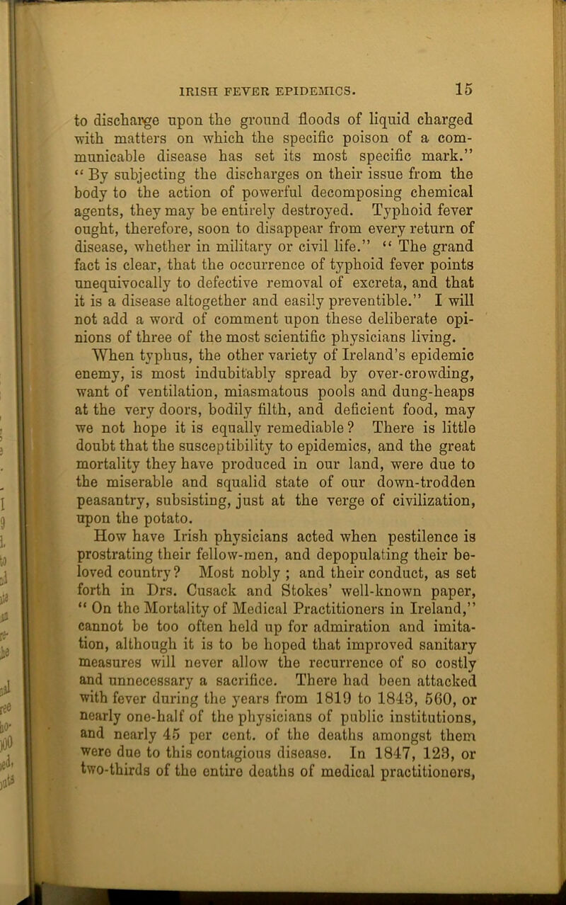to discharge upon the ground floods of liquid charged with matters on which the specific poison of a com- municable disease has set its most specific mark.” “ By subjecting the discharges on their issue from the body to the action of powerful decomposing chemical agents, they may be entirely destroyed. Typhoid fever ought, therefore, soon to disappear from every return of disease, whether in military or civil life.” “ The grand fact is clear, that the occurrence of typhoid fever points unequivocally to defective removal of excreta, and that it is a disease altogether and easily preventible.” I will not add a word of comment upon these deliberate opi- nions of three of the most scientific physicians living. When typhus, the other variety of Ireland’s epidemic enemy, is most indubitably spread by over-crowding, want of ventilation, miasmatous pools and dung-heaps at the very doors, bodily filth, and deficient food, may we not hope it is equally remediable ? There is little doubt that the susceptibility to epidemics, and the great mortality they have produced in our land, were due to the miserable and squalid state of our down-trodden peasantry, subsisting, just at the verge of civilization, upon the potato. How have Irish physicians acted when pestilence is prostrating their fellow-men, and depopulating their be- loved country? Most nobly ; and their conduct, as set forth in Drs. Cusack and Stokes’ well-known paper, “ On the Mortality of Medical Practitioners in Ireland,” cannot be too often held up for admiration and imita- tion, although it is to be hoped that improved sanitary measures will never allow the recurrence of so costly and unnecessary a sacrifice. There had been attacked with fever during the years from 1819 to 1848, 560, or nearly one-half of the physicians of public institutions, and nearly 45 per cent, of the deaths amongst them were due to this contagious disease. In 1847, 123, or two-thirds of the entire deaths of medical practitioners,