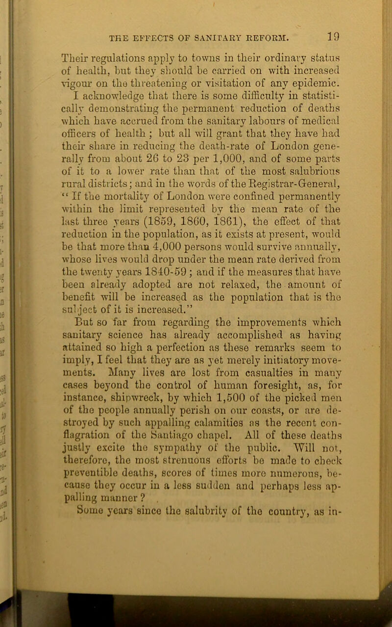 Their regulations apply to towns in their ordinary status of health, but they should be carried on with increased vigour on the threatening or visitation of any epidemic. I acknowledge that there is some difficulty in statisti- cally demonstrating the permanent reduction of deaths which have accrued from the sanitary labours of medical */ officers of health ; but all will grant that they have had their share in reducing the death-rate of London gene- rally from about 26 to 23 per 1,000, and of some parts of it to a lower rate than that of the most salubrious rural districts; and in the words of theBegistrar-General, “ If the mortality of London were confined permanently within the limit represented by the mean rate of the last three years (1859, 1860, 1861), the effect of that reduction in the population, as it exists at present, would be that more than 4,000 persons would survive annually, whose lives would drop under the mean rate derived from the twenty years 1840-59 ; and if the measures that have been already adopted are not relaxed, the amount of benefit will be increased as the population that is the subject of it is increased.” But so far from regarding the improvements which sanitary science has already accomplished as having attained so high a perfection as these remarks seem to imply, I feel that they are as yet merely initiatory move- ments. Many lives are lost from casualties in many cases beyond the control of human foresight, as, for instance, shipwreck, by which 1,500 of the picked men of the people annually perish on our coasts, or are de- stroyed by such appalling calamities ns the recent con- flagration of the Santiago chapel. All of these deaths justly excite the sympathy of the public. Will not, therefore, the most strenuous efforts be made to check preventible deaths, scores of times more numerous, be- cause they occur in a less sudden and perhaps less ap- palling manner ? Some years since the salubrity of the country, as in-
