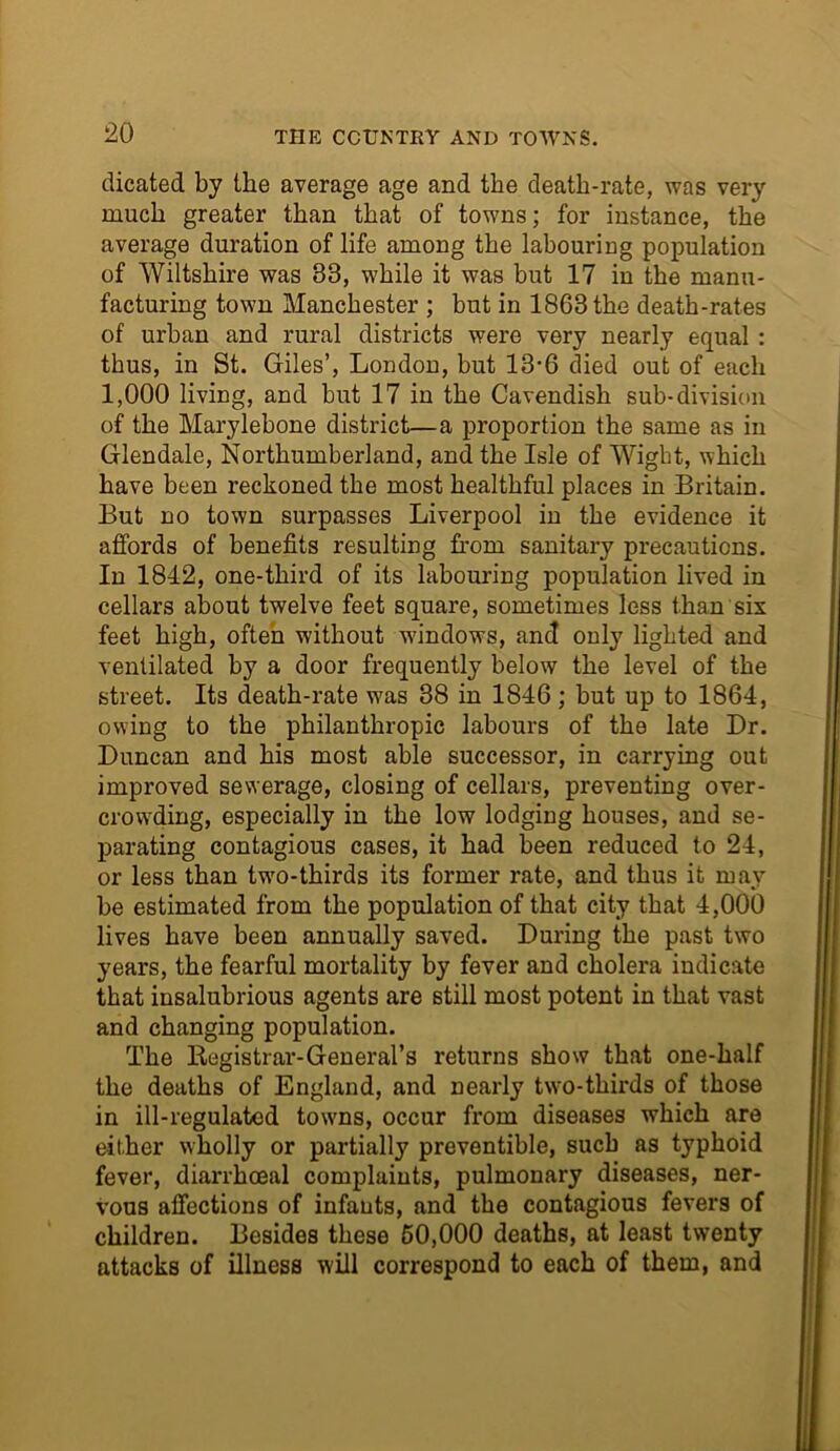 dicated by the average age and the death-rate, was very much greater than that of towns; for instance, the average duration of life among the labouring population of Wiltshire was 33, while it was but 17 in the manu- facturing town Manchester ; but in 1863 the death-rates of urban and rural districts were very nearly equal : thus, in St. Giles’, London, but 13-6 died out of each 1,000 living, and but 17 in the Cavendish sub-division of the Marylebone district—a proportion the same as in Glendale, Northumberland, and the Isle of Wight, which have been reckoned the most healthful places in Britain. But no town surpasses Liverpool in the evidence it affords of benefits resulting from sanitary precautions. In 1842, one-third of its labouring population lived in cellars about twelve feet square, sometimes less than six feet high, often without windows, and only lighted and ventilated by a door frequently below the level of the street. Its death-rate was 38 in 1846; but up to 1864, owing to the philanthropic labours of the late Dr. Duncan and his most able successor, in carrying out improved sewerage, closing of cellars, preventing over- crowding, especially in the low lodging houses, and se- parating contagious cases, it had been reduced to 24, or less than two-thirds its former rate, and thus it may be estimated from the population of that city that 4,000 lives have been annually saved. During the past two years, the fearful mortality by fever and cholera indicate that insalubrious agents are still most potent in that vast and changing population. The Registrar-General’s returns show that one-half the deaths of England, and nearly two-thirds of those in ill-regulated towns, occur from diseases which are either wholly or partially preventible, such as typhoid fever, diarrhoeal complaints, pulmonary diseases, ner- vous affections of infants, and the contagious fevers of children. Besides these 60,000 deaths, at least twenty attacks of illness will correspond to each of them, and