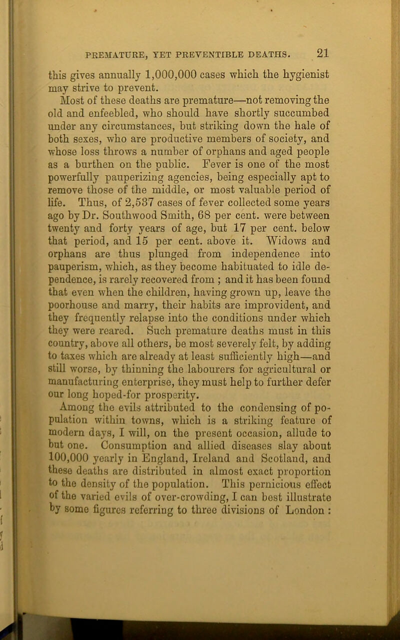 this gives annually 1,000,000 cases which the hygienist may strive to prevent. Most of these deaths are premature—not removing the old and enfeebled, who should have shortly succumbed under any circumstances, but striking down the hale of both sexes, who are productive members of society, and whose loss throws a number of orphans and aged people as a burthen on the public. Fever is one of the most powerfully pauperizing agencies, being especially apt to remove those of the middle, or most valuable period of life. Thus, of 2,537 cases of fever collected some years ago by Dr. Southwood Smith, 68 per cent, were between twenty and forty years of age, but 17 per cent, below that period, and 15 per cent, above it. Widows and orphans are thus plunged from independence into pauperism, which, as they become habituated to idle de- pendence, is rarely recovered from ; and it has been found that even when the children, having grown up, leave the poorhouse and marry, their habits are improvident, and they frequently relapse into the conditions under which they were reared. Such premature deaths must in this country, above all others, be most severely felt, by adding to taxes which are already at least sufficiently high—and still worse, by thinning the labourers for agricultural or manufacturing enterprise, they must help to further defer our long hoped-for prosperity. Among the evils attributed to the condensing of po- pulation within towns, which is a striking feature of modern days, I will, on the present occasion, allude to but one. Consumption and allied diseases slay about 100,000 yearly in England, Ireland and Scotland, and these deaths are distributed in almost exact proportion to the density of the population. This pernicious effect of the varied evils of over-crowding, I can host illustrate by some figures referring to three divisions of London :
