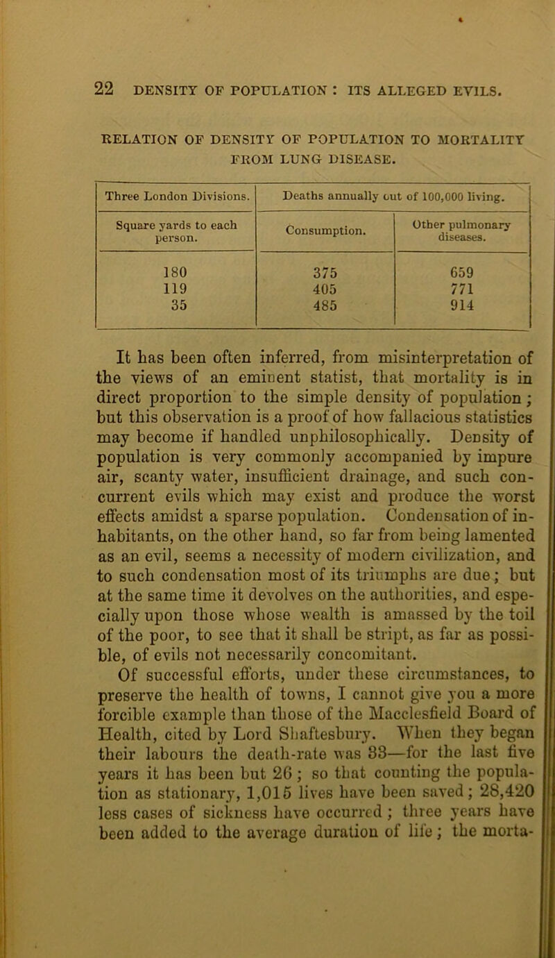 RELATION OF DENSITY OF POPULATION TO MORTALITY FROM LUNG DISEASE. Three London Divisions. Deaths annually out of 100,000 living. Square yards to each person. Consumption. Other pulmonary diseases. 180 375 659 119 405 771 35 485 914 It lias been often inferred, from misinterpretation of the views of an eminent statist, that mortality is in direct proportion to the simple density of population; but this observation is a proof of how fallacious statistics may become if handled unphilosophically. Density of population is very commonly accompanied by impure air, scanty water, insufficient drainage, and such con- current evils which may exist and produce the worst effects amidst a sparse population. Condensation of in- habitants, on the other hand, so far from being lamented as an evil, seems a necessity of modern civilization, and to such condensation most of its triumphs are due; but at the same time it devolves on the authorities, and espe- cially upon those whose wealth is amassed by the toil of the poor, to see that it shall be stript, as far as possi- ble, of evils not necessarily concomitant. Of successful efforts, under these circumstances, to preserve the health of towns, I cannot give you a more forcible example than those of the Macclesfield Board of Health, cited by Lord Shaftesbury. When they began their labours the death-rate was 38—for the last five years it has been but 2G; so that counting the popula- tion as stationary, 1,015 lives have been saved; 28,420 less cases of sickness have occurred ; three years have been added to the average duration of life; the morta-