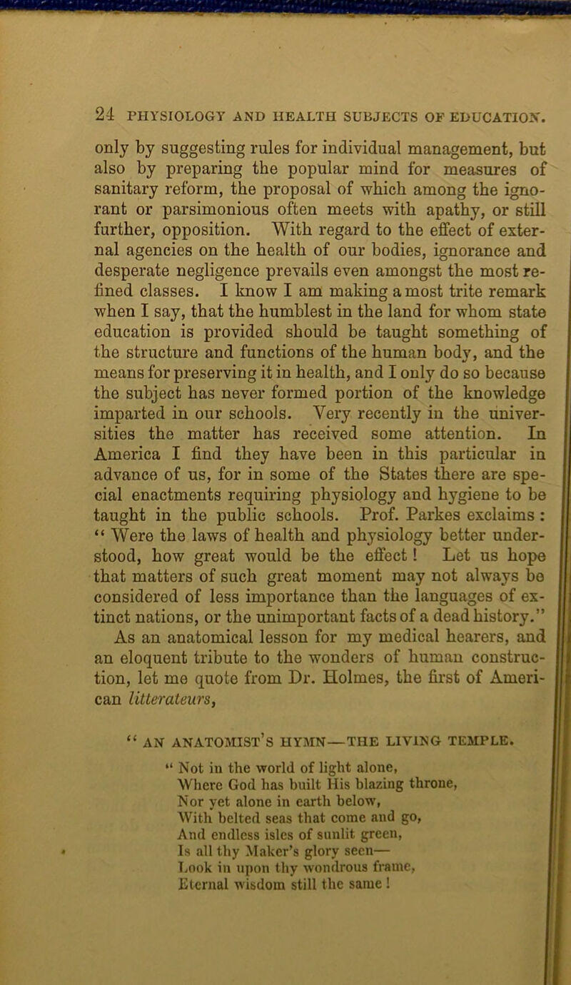 only by suggesting rules for individual management, but also by preparing the popular mind for measures of sanitary reform, the proposal of which among the igno- rant or parsimonious often meets with apathy, or still further, opposition. With regard to the effect of exter- nal agencies on the health of our bodies, ignorance and desperate negligence prevails even amongst the most re- fined classes. I know I am making a most trite remark when I say, that the humblest in the land for whom state education is provided should be taught something of the structure and functions of the human body, and the means for preserving it in health, and I only do so because the subject has never formed portion of the knowledge imparted in our schools. Very recently in the univer- sities the matter has received some attention. In America I find they have been in this particular in advance of us, for in some of the States there are spe- cial enactments requiring physiology and hygiene to be taught in the public schools. Prof. Parkes exclaims : “ Were the laws of health and physiology better under- stood, how great would be the effect 1 Let us hope that matters of such great moment may not always be considered of less importance than the languages of ex- tinct nations, or the unimportant facts of a dead history.” As an anatomical lesson for my medical hearers, and an eloquent tribute to the wonders of human construc- tion, let me quote from Dr. Holmes, the first of Ameri- can litterateurs, “ AN ANATOMIST’S HYMN—THE LIVING TEMPLE. “ Not in the world of light alone, Where God has built His blazing throne, Nor yet alone in earth below, With belted seas that come and go, And endless isles of sunlit green, Is all thy Maker’s glory seen— Look in upon thy wondrous frame, Eternal wisdom still the same !