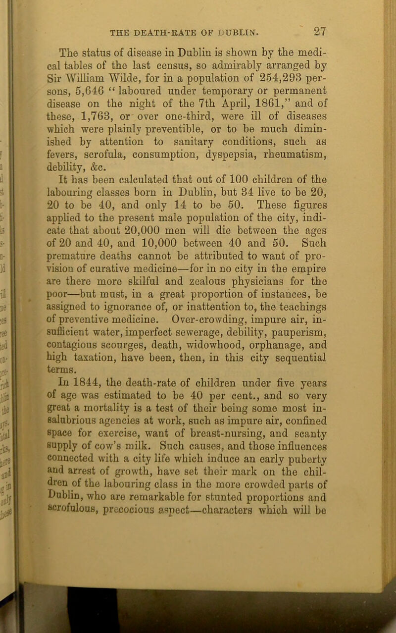 The status of disease in Dublin is shown by the medi- cal tables of the last census, so admirably arranged by Sir William Wilde, for in a population of 254,293 per- sons, 5,646 “ laboured under temporary or permanent disease on the night of the 7th April, 1861,” and of these, 1,768, or over one-third, were ill of diseases which were plainly preventible, or to be much dimin- ished by attention to sanitary conditions, such as fevers, scrofula, consumption, dyspepsia, rheumatism, debility, &c. It has been calculated that out of 100 children of the labouring classes born in Dublin, but 84 live to be 20, 20 to be 40, and only 14 to be 50. These figures applied to the present male population of the city, indi- cate that about 20,000 men will die between the ages of 20 and 40, and 10,000 between 40 and 50. Such premature deaths cannot be attributed to want of pro- vision of curative medicine—for in no city in the empire are there more skilful and zealous physicians for the poor—but must, in a great proportion of instances, be assigned to ignorance of, or inattention to, the teachings of preventive medicine. Over-crowding, impure air, in- sufficient water, imperfect sewerage, debility, pauperism, contagious scourges, death, widowhood, orphanage, and high taxation, have been, then, in this city sequential terms. In 1844, the death-rate of children under five years of age was estimated to be 40 per cent., and so very great a mortality is a test of their being some most in- salubrious agencies at work, such as impure air, confined space for exercise, want of breast-nursing, and scanty supply of cow’s milk. Such causes, and those influences connected with a city life which induce an early puberty and arrest of growth, have set their mark on the chil- dren of the labouring class in the more crowded parts of Dublin, who are remarkable for stunted proportions and scrofulous, precocious aspect—characters which will be