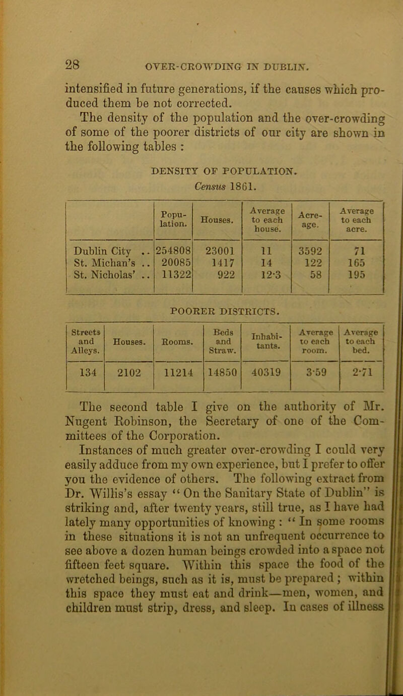 intensified in future generations, if the causes which pro- duced them be not corrected. The density of the population and the over-crowding of some of the poorer districts of our city are shown in the following tables : DENSITY OF POPULATION. Census 1861. Popu- lation. Houses. Average to each house. Acre- age. Average to each acre. Dublin City .. 254808 23001 11 3592 71 St. Michan’s .. 20085 1417 14 122 165 St. Nicholas’ .. 11322 922 12-3 58 195 POORER DISTRICTS. Streets and Alleys. Houses. Rooms. Beds and Straw. Inhabi- tants. Average to each room. Average to each bed. 134 2102 11214 14850 40319 3-59 2-71 The second table I give on the authority of Mr. Nugent Robinson, the Secretary of one of the Com- mittees of the Corporation. Instances of much greater over-crowding I could very easily adduce from my own experience, but I prefer to offer you the evidence of others. The following extract from Dr. Willis’s essay “ On the Sanitary State of Dublin” is striking and, after twenty years, still true, as I have had lately many opportunities of knowing : “ In some rooms in these situations it is not an unfrequent occurrence to see above a dozen human beings crowded into a space not fifteen feet square. Within this space the food of the wretched beings, such as it is, must be prepared ; within this space they must eat and drink—men, women, and children must strip, dress, and sleep. In cases of illness