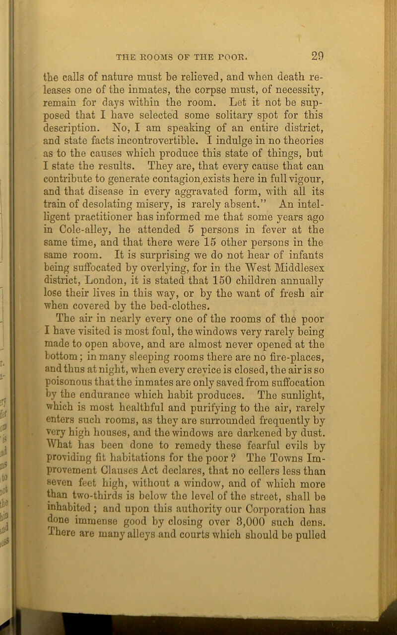 the calls of nature must be relieved, and when death re- leases one of the inmates, the corpse must, of necessity, remain for days wdthin the room. Let it not be sup- posed that I have selected some solitary spot for this description. No, I am speaking of an entire district, and state facts incontrovertible. I indulge in no theories as to the causes which produce this state of things, but I state the results. They are, that every cause that can contribute to generate contagion exists here in full vigour, and that disease in every aggravated form, with all its train of desolating misery, is rarely absent.” An intel- ligent practitioner has informed me that some years ago in Cole-alley, he attended 5 persons in fever at the same time, and that there were 15 other persons in the same room. It is surprising we do not hear of infants being suffocated by overlying, for in the West Middlesex district, London, it is stated that 150 children annually lose their lives in this way, or by the want of fresh air when covered by the bed-clothes. The air in nearly every one of the rooms of the poor I have visited is most foul, the windows very rarely being made to open above, and are almost never opened at the bottom; in many sleeping rooms there are no fire-places, and thus at night, when every crevice is closed, the air is so poisonous that the inmates are only saved from suffocation by the endurance which habit produces. The sunlight, which is most healthful and purifying to the air, rarely enters such rooms, as they are surrounded frequently by very high houses, and the windows are darkened by dust. What has been done to remedy these fearful evils by providing fit habitations for the poor ? The Towns Im- provement Clauses Act declares, that no cellers less than seven feet high, without a window, and of which more than two-thirds is below the level of the street, shall be inhabited ; and upon this authority our Corporation has done immense good by closing over 3,000 such dens. -There are many alloys and courts which should be pulled