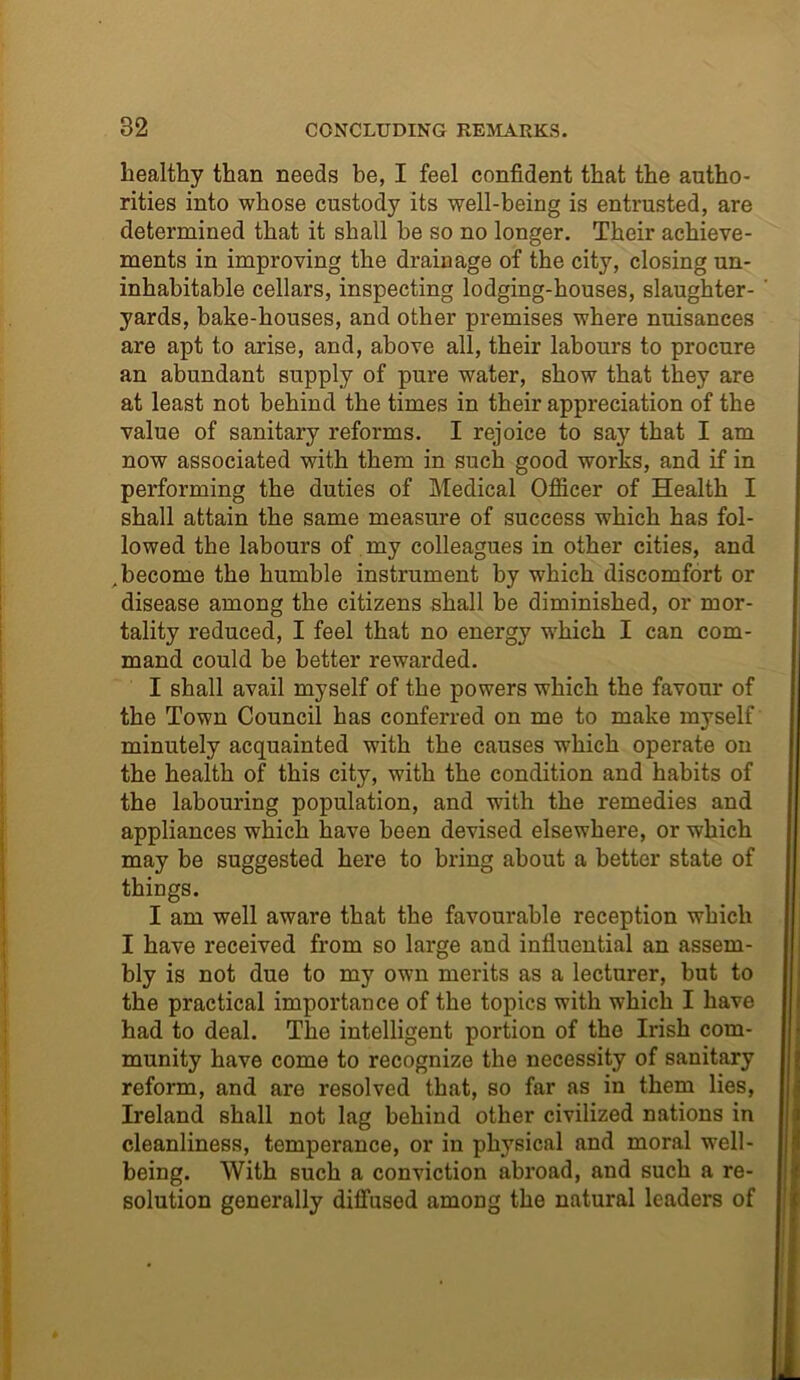healthy than needs be, I feel confident that the autho- rities into whose custody its well-being is entrusted, are determined that it shall be so no longer. Their achieve- ments in improving the drainage of the city, closing un- inhabitable cellars, inspecting lodging-houses, slaughter- yards, bake-houses, and other premises where nuisances are apt to arise, and, above all, their labours to procure an abundant supply of pure water, show that they are at least not behind the times in their appreciation of the value of sanitary reforms. I rejoice to say that I am now associated with them in such good works, and if in performing the duties of Medical Officer of Health I shall attain the same measure of success which has fol- lowed the labours of my colleagues in other cities, and , become the humble instrument by which discomfort or disease among the citizens shall be diminished, or mor- tality reduced, I feel that no energy which I can com- mand could be better rewarded. I shall avail myself of the powers which the favour of the Town Council has conferred on me to make myself minutely acquainted with the causes which operate on the health of this city, with the condition and habits of the labouring population, and with the remedies and appliances which have been devised elsewhere, or which may be suggested here to bring about a better state of things. I am well aware that the favourable reception which I have received from so large and influential an assem- bly is not due to my own merits as a lecturer, but to the practical importance of the topics with which I have had to deal. The intelligent portion of the Irish com- munity have come to recognize the necessity of sanitary reform, and are resolved that, so far as in them lies, Ireland shall not lag behind other civilized nations in cleanliness, temperance, or in physical and moral well- being. With such a conviction abroad, and such a re- solution generally diffused among the natural leaders of